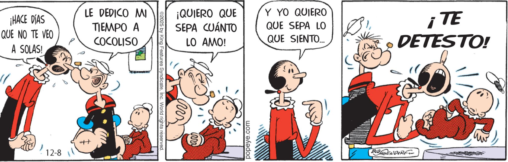 Comic book OCR: ¡HACE DÍAS QUE NO TE VEO A SOLAS! LE DEDICO MI TIEMPO A COCOLISO 12-8 ©2025 by King Features SyndicateInc. World rights reserved. ¡QUIERO QUE SEPA CUÁNTO LO AMO! popeye.com Y YO QUIERO QUE SEPA LO QUE SIENTO.... TE i DETESTO! BUDAGENDORF ¡ HACE DÍAS QUE NO TE VEO A SOLAS ! LE DEDICO MI TIEMPO A COCOLISO 12-8 © 2025 by King Features SyndicateInc. World rights reserved . ¡ QUIERO QUE SEPA CUÁNTO LO AMO ! popeye.com Y YO QUIERO QUE SEPA LO QUE SIENTO .... TE i DETESTO ! BUDAGENDORF