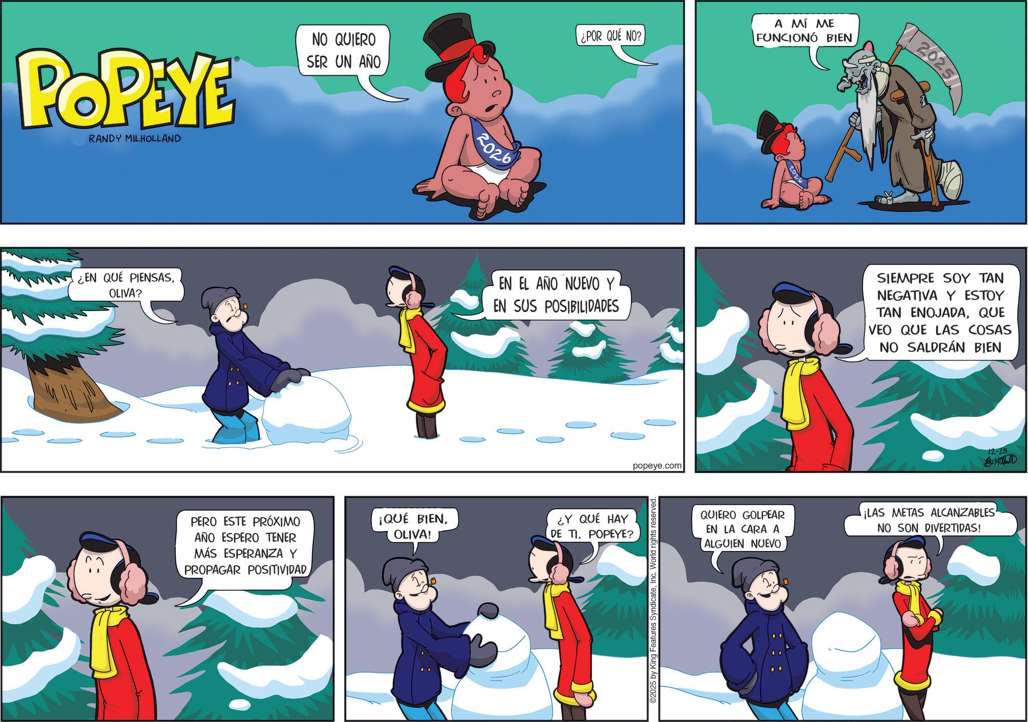 Graphics OCR: POPEYE RANDY MILHOLLAND NO QUIERO SER UN AÑO 2026 ¿POR QUE NO? A MÍ ME FUNCIONÓ BIEN ¿EN QUE PIENSASOLIVA? EN EL AÑO NUEVO Y EN SUS POSIBILIDADES PERO ESTE PRÓXIMO AÑO ESPERO TENER MÁS ESPERANZA Y PROPAGAR POSITIVIDAD ¡QUÉ BIENOLIVA! ¿Y QUÉ HAY DE TIPOPEYE? popeye.com 2025 by King Features SyndicateInc. World rights reserved. | 2025 SIEMPRE SOY TAN NEGATIVA Y ESTOY TAN ENOJADAQUE VEO QUE LAS COSAS NO SALDRÁN BIEN 12-28 Mald QUIERO GOLPEAR ¡LAS METAS ALCANZABLES' EN LA CARA A NO SON DIVERTIDAS! ALGUIEN NUEVO POPEYE RANDY MILHOLLAND NO QUIERO SER UN AÑO 2026 ¿ POR QUE NO ? A MÍ ME FUNCIONÓ BIEN ¿ EN QUE PIENSASOLIVA ? EN EL AÑO NUEVO Y EN SUS POSIBILIDADES PERO ESTE PRÓXIMO AÑO ESPERO TENER MÁS ESPERANZA Y PROPAGAR POSITIVIDAD ¡ QUÉ BIENOLIVA ! ¿ Y QUÉ HAY DE TIPOPEYE ? popeye.com 2025 by King Features SyndicateInc. World rights reserved . | 2025 SIEMPRE SOY TAN NEGATIVA Y ESTOY TAN ENOJADAQUE VEO QUE LAS COSAS NO SALDRÁN BIEN 12-28 Mald QUIERO GOLPEAR ¡ LAS METAS ALCANZABLES ' EN LA CARA A NO SON DIVERTIDAS ! ALGUIEN NUEVO