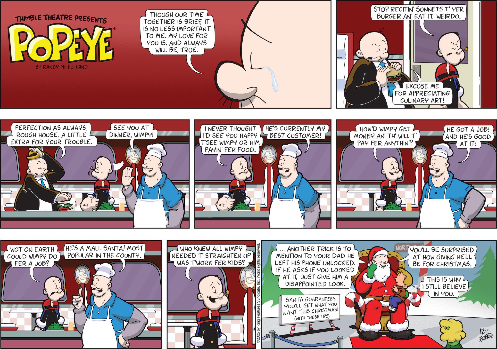 Graphics OCR: THIMBLE THEATRE PRESENTS POPEYE BY RANDY MILHOLLAND THOUGH OUR TIME TOGETHER IS BRIEFIT IS NO LESS IMPORTANT TO ME. MY LOVE FOR YOU ISAND ALWAYS WILL BETRUE. STOP RECITIN' SONNETS T' YER BURGER AN' EAT ITWEIRDO. EXCUSE ME FOR APPRECIATING CULINARY ART! PERFECTION AS ALWAYSROUGH HOUSE. A LITTLE EXTRA FOR YOUR TROUBLE. SEE YOU AT DINNERWIMPY! I NEVER THOUGHT I'D SEE YOU HAPPY T'SEE WIMPY OR HIM PAYIN' FER FOOD. HE'S CURRENTLY MY BEST CUSTOMER! HOW'D WIMPY GET MONEY AN' TH' WILL T' PAY FER ANYTHIN'? HE GOT A JOB! AND HE'S GOOD AT IT! WOT ON EARTH COULD WIMPY DO FER A JOB? HE'S A MALL SANTA! MOST POPULAR IN THE COUNTY. WHO KNEW ALL WIMPY NEEDED T' STRAIGHTEN UP WAS T'WORK FER KIDS? ©2025 by King atures SyndicateInc. World rights reserved. ANOTHER TRICK IS TO MENTION TO YOUR DAD HE LEFT HIS PHONE UNLOCKED. IF HE ASKS IF YOU LOOKED AT IT JUST GIVE HIM A DISAPPOINTED LOOK. SANTA GUARANTEES YOU'LL GET WHAT YOU WANT THIS CHRISTMAS! (WITH THESE TIPS) NORT YOU'LL BE SURPRISED AT HOW GIVING HE'LL BE FOR CHRISTMAS. THIS IS WHY I STILL BELIEVE IN YOU. 12-14 By Mothe THIMBLE THEATRE PRESENTS POPEYE BY RANDY MILHOLLAND THOUGH OUR TIME TOGETHER IS BRIEFIT IS NO LESS IMPORTANT TO ME . MY LOVE FOR YOU ISAND ALWAYS WILL BETRUE . STOP RECITIN ' SONNETS T ' YER BURGER AN ' EAT ITWEIRDO . EXCUSE ME FOR APPRECIATING CULINARY ART ! PERFECTION AS ALWAYSROUGH HOUSE . A LITTLE EXTRA FOR YOUR TROUBLE . SEE YOU AT DINNERWIMPY ! I NEVER THOUGHT I'D SEE YOU HAPPY T'SEE WIMPY OR HIM PAYIN ' FER FOOD . HE'S CURRENTLY MY BEST CUSTOMER ! HOW'D WIMPY GET MONEY AN ' TH ' WILL T ' PAY FER ANYTHIN ' ? HE GOT A JOB ! AND HE'S GOOD AT IT ! WOT ON EARTH COULD WIMPY DO FER A JOB ? HE'S A MALL SANTA ! MOST POPULAR IN THE COUNTY . WHO KNEW ALL WIMPY NEEDED T ' STRAIGHTEN UP WAS T'WORK FER KIDS ? © 2025 by King atures SyndicateInc. World rights reserved . ANOTHER TRICK IS TO MENTION TO YOUR DAD HE LEFT HIS PHONE UNLOCKED . IF HE ASKS IF YOU LOOKED AT IT JUST GIVE HIM A DISAPPOINTED LOOK . SANTA GUARANTEES YOU'LL GET WHAT YOU WANT THIS CHRISTMAS ! ( WITH THESE TIPS ) NORT YOU'LL BE SURPRISED AT HOW GIVING HE'LL BE FOR CHRISTMAS . THIS IS WHY I STILL BELIEVE IN YOU . 12-14 By Mothe