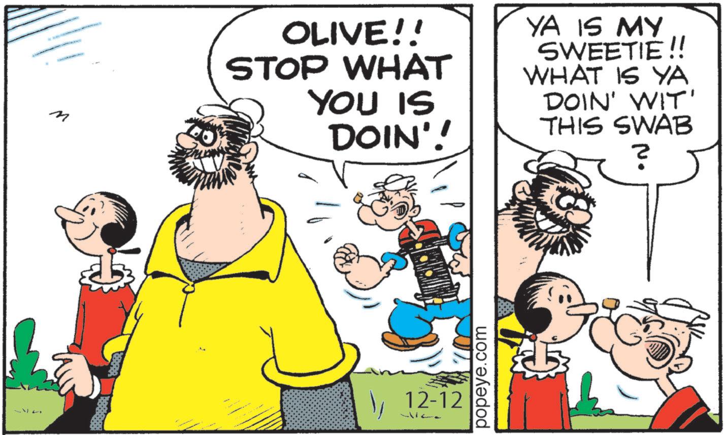 Fiction OCR: • ? OLIVE!! STOP WHAT YOU IS DOIN'! YA IS MY SWEETIE!! WHAT IS YA DOIN' WIT' THIS SWAB ? )12-12 41122 popeye.com • ? OLIVE !! STOP WHAT YOU IS DOIN ' ! YA IS MY SWEETIE !! WHAT IS YA DOIN ' WIT ' THIS SWAB ? )12-12 41122 popeye.com