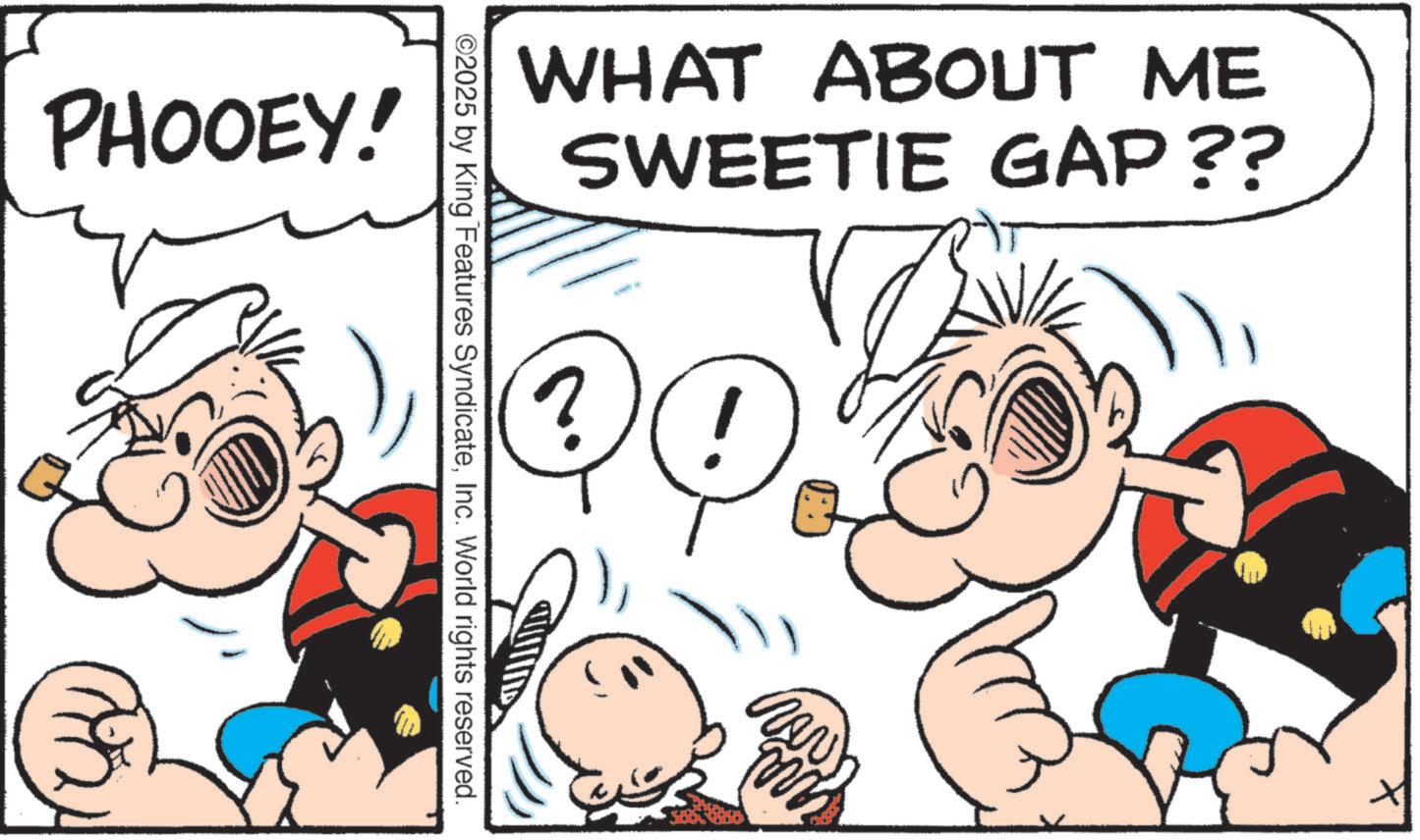 Pleased OCR: PHOOEY! WHAT ABOUT ME SWEETIE GAP?? ?! ©2025 by King Features SyndicateInc. World rights reserved. New m PHOOEY ! WHAT ABOUT ME SWEETIE GAP ?? ? ! © 2025 by King Features SyndicateInc. World rights reserved . New m