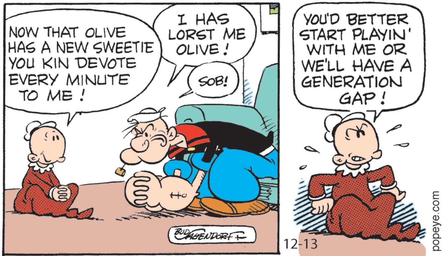 Animation OCR: NOW THAT OLIVE HAS A NEW SWEETIE YOU KIN DEVOTE EVERY MINUTE TO ME! ?? www ?? I HAS LORST ME OLIVE! YOU'D BETTER START PLAYIN' WITH ME OR SOB! BUDAGENDORFF 12-13 WE'LL HAVE A GENERATION GAP! popeye.com NOW THAT OLIVE HAS A NEW SWEETIE YOU KIN DEVOTE EVERY MINUTE TO ME ! ?? www ?? I HAS LORST ME OLIVE ! YOU'D BETTER START PLAYIN ' WITH ME OR SOB ! BUDAGENDORFF 12-13 WE'LL HAVE A GENERATION GAP ! popeye.com