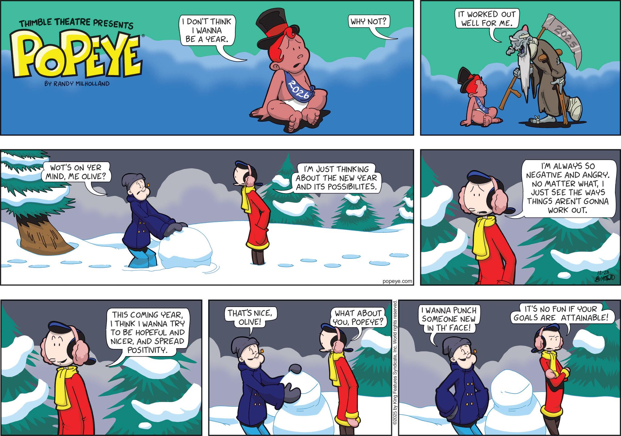 Comic book OCR: THIMBLE THEATRE PRESENTS POP YE BY RANDY MILHOLLAND I DON'T THINK I WANNA BE A YEAR. 2026 WHY NOT? IT WORKED OUT WELL FOR ME. WOT'S ON YER MINDME OLIVE? THIS COMING YEARI THINK I WANNA TRY TO BE HOPEFUL AND NICERAND SPREAD POSITIVITY. 2025 I'M JUST THINKING ABOUT THE NEW YEAR AND ITS POSSIBILITES. I'M ALWAYS SO NEGATIVE AND ANGRY. NO MATTER WHATI JUST SEE THE WAYS THINGS AREN'T GONNA WORK OUT. THAT'S NICEWHAT ABOUT OLIVE! YOUPOPEYE? popeye.com 2025 by King Features SyndicateInc. World rights reserved. 12-28 MUD I WANNA PUNCH SOMEONE NEW IN TH' FACE! IT'S NO FUN IF YOUR GOALS ARE ATTAINABLE! THIMBLE THEATRE PRESENTS POP YE BY RANDY MILHOLLAND I DON'T THINK I WANNA BE A YEAR . 2026 WHY NOT ? IT WORKED OUT WELL FOR ME . WOT'S ON YER MINDME OLIVE ? THIS COMING YEARI THINK I WANNA TRY TO BE HOPEFUL AND NICERAND SPREAD POSITIVITY . 2025 I'M JUST THINKING ABOUT THE NEW YEAR AND ITS POSSIBILITES . I'M ALWAYS SO NEGATIVE AND ANGRY . NO MATTER WHATI JUST SEE THE WAYS THINGS AREN'T GONNA WORK OUT . THAT'S NICEWHAT ABOUT OLIVE ! YOUPOPEYE ? popeye.com 2025 by King Features SyndicateInc. World rights reserved . 12-28 MUD I WANNA PUNCH SOMEONE NEW IN TH ' FACE ! IT'S NO FUN IF YOUR GOALS ARE ATTAINABLE !