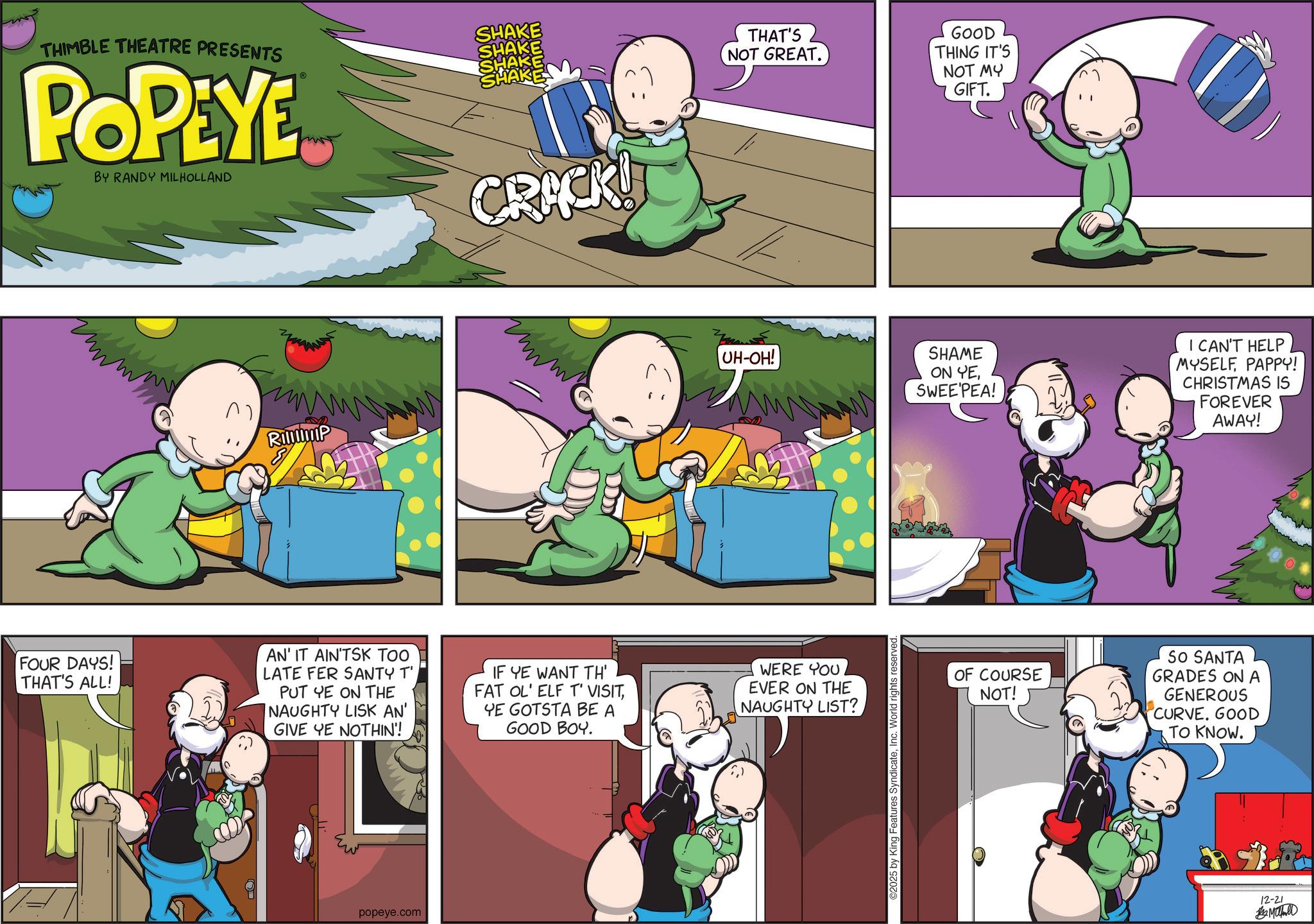 Graphics OCR: THIMBLE THEATRE PRESENTS POPEYE™ BY RANDY MILHOLLAND SHAKE SHAKE SHAKE SHAKE ??? D Ramp FOUR DAYS! THAT'S ALL! AN' IT AIN'TSK TOO LATE FER SANTY T' PUT YE ON THE NAUGHTY LISK AN' GIVE YE NOTHIN'! ?? popeye.com CRACK! IF YE WANT TH' FAT OL' ELF T' VISITYE GOTSTA BE A GOOD BOY. THAT'S NOT GREAT. UH-OH! WERE YOU EVER ON THE NAUGHTY LIST? ©2025 by King Features SyndicateInc. World rights reserved GOOD THING IT'S NOT MY GIFT. SHAME ON YESWEE'PEA! I CAN'T HELP MYSELFPAPPY! CHRISTMAS IS FOREVER AWAY! OF COURSE NOT! SO SANTA GRADES ON A GENEROUS CURVE. GOOD TO KNOW. 12-21 ?????? THIMBLE THEATRE PRESENTS POPEYE ™ BY RANDY MILHOLLAND SHAKE SHAKE SHAKE SHAKE ??? D Ramp FOUR DAYS ! THAT'S ALL ! AN ' IT AIN'TSK TOO LATE FER SANTY T ' PUT YE ON THE NAUGHTY LISK AN ' GIVE YE NOTHIN ' ! ?? popeye.com CRACK ! IF YE WANT TH ' FAT OL ' ELF T ' VISITYE GOTSTA BE A GOOD BOY . THAT'S NOT GREAT . UH - OH ! WERE YOU EVER ON THE NAUGHTY LIST ? © 2025 by King Features SyndicateInc. World rights reserved GOOD THING IT'S NOT MY GIFT . SHAME ON YESWEE'PEA ! I CAN'T HELP MYSELFPAPPY ! CHRISTMAS IS FOREVER AWAY ! OF COURSE NOT ! SO SANTA GRADES ON A GENEROUS CURVE . GOOD TO KNOW . 12-21 ??????