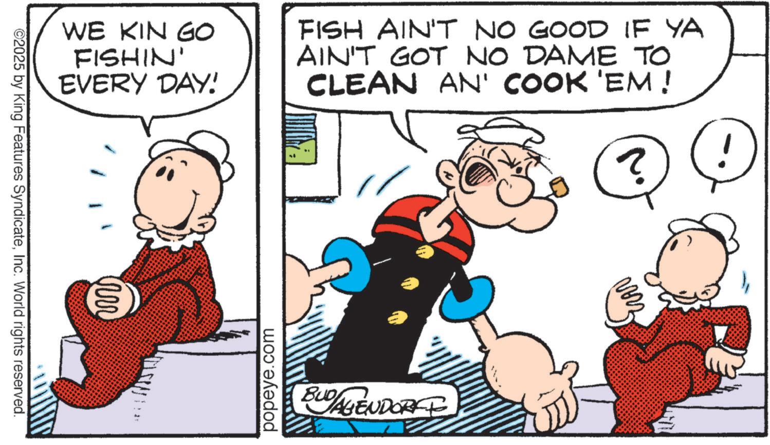 Graphics OCR: WE KIN GO FISHIN' EVERY DAY! FISH AIN'T NO GOOD IF YA AIN'T GOT NO DAME TO CLEAN AN' COOK 'EM! ? ©2025 by King Features SyndicateInc. World rights reserved. m popeye.com BUD AGENDORFE WE KIN GO FISHIN ' EVERY DAY ! FISH AIN'T NO GOOD IF YA AIN'T GOT NO DAME TO CLEAN AN ' COOK ' EM ! ? © 2025 by King Features SyndicateInc. World rights reserved . m popeye.com BUD AGENDORFE