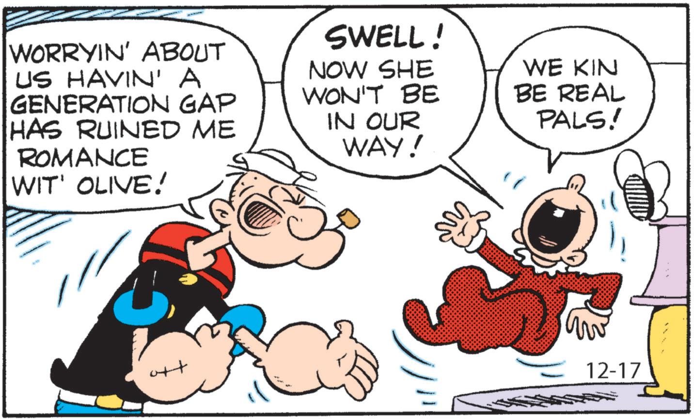 Graphics OCR: WORRYIN' ABOUT US HAVIN' A GENERATION GAP HAS RUINED ME ROMANCE WIT' OLIVE! SWELL! NOW SHE WON'T BE IN OUR WAY! WE KIN BE REAL PALS! ott M 12-17 WORRYIN ' ABOUT US HAVIN ' A GENERATION GAP HAS RUINED ME ROMANCE WIT ' OLIVE ! SWELL ! NOW SHE WON'T BE IN OUR WAY ! WE KIN BE REAL PALS ! ott M 12-17