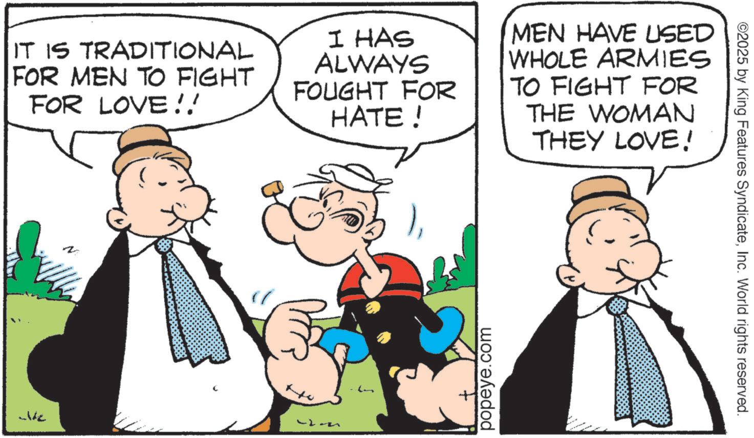 Animated cartoon OCR: IT IS TRADITIONAL FOR MEN TO FIGHT FOR LOVE!! I HAS ALWAYS FOUGHT FOR HATE! MEN HAVE USED WHOLE ARMIES TO FIGHT FOR THE WOMAN THEY LOVE! popeye.com ©2025 by King Features SyndicateInc. World rights reserved. IT IS TRADITIONAL FOR MEN TO FIGHT FOR LOVE !! I HAS ALWAYS FOUGHT FOR HATE ! MEN HAVE USED WHOLE ARMIES TO FIGHT FOR THE WOMAN THEY LOVE ! popeye.com © 2025 by King Features SyndicateInc. World rights reserved .