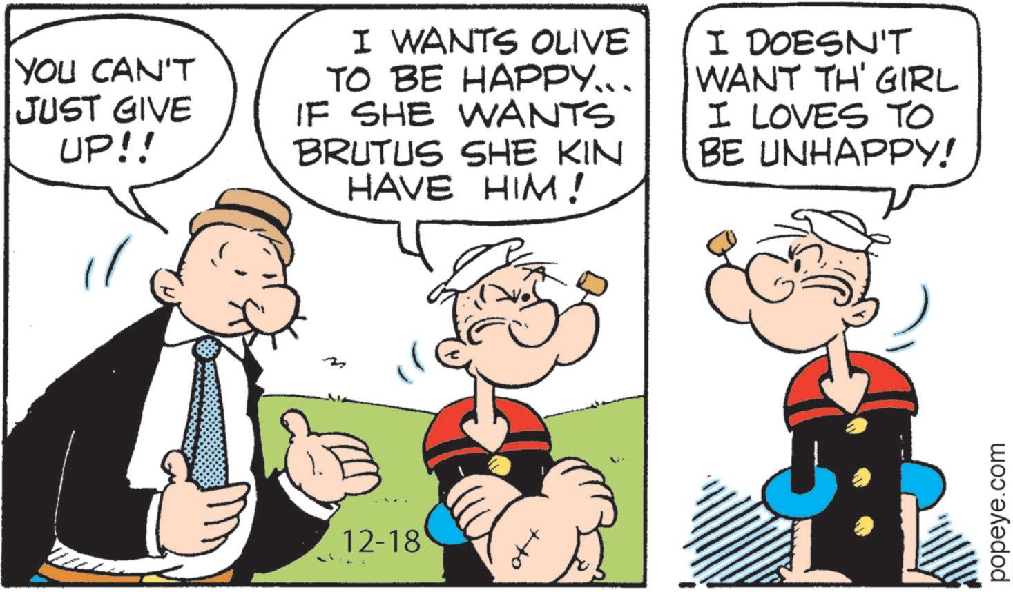 Animated cartoon OCR: YOU CAN'T JUST GIVE UP!! I WANTS OLIVE TO BE HAPPY... IF SHE WANTS BRUTUS SHE KIN HAVE HIM! I DOESN'T WANT TH' GIRL I LOVES TO BE UNHAPPY! ? 12-18 40 popeye.com YOU CAN'T JUST GIVE UP !! I WANTS OLIVE TO BE HAPPY ... IF SHE WANTS BRUTUS SHE KIN HAVE HIM ! I DOESN'T WANT TH ' GIRL I LOVES TO BE UNHAPPY ! ? 12-18 40 popeye.com