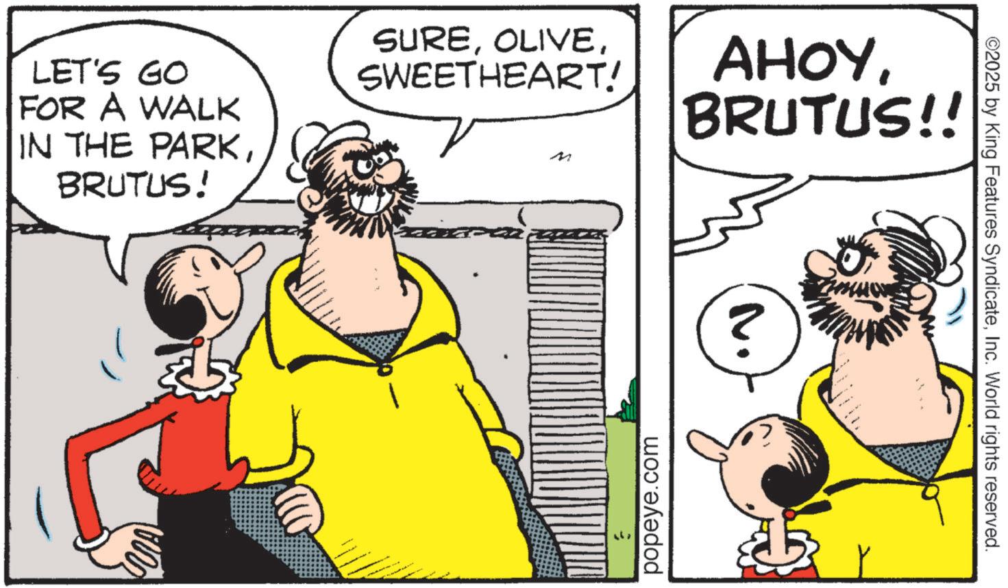 Beard OCR: ©2025 by King Features SyndicateInc. World rights reserved. 2. LET'S GO FOR A WALK IN THE PARKBRUTUS! SURESWEETHEART! M AHOYBRUTUS!! popeye.com © 2025 by King Features SyndicateInc. World rights reserved . 2 . LET'S GO FOR A WALK IN THE PARKBRUTUS ! SURESWEETHEART ! M AHOYBRUTUS !! popeye.com