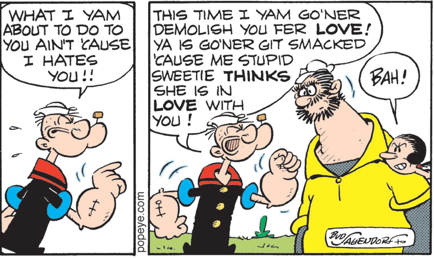 Fiction OCR: WHAT I YAM ABOUT TO DO TO YOU AIN'T 'CAUSE I HATES YOU!! THIS TIME I YAM GO'NER DEMOLISH YOU FER LOVE! YA IS GO'NER GIT SMACKED 'CAUSE ME STUPID SWEETIE THINKS SHE IS IN LOVE WITH YOU ! BAH! popeye.com ort 14. BUD/ABENDORS TO WHAT I YAM ABOUT TO DO TO YOU AIN'T ' CAUSE I HATES YOU !! THIS TIME I YAM GO'NER DEMOLISH YOU FER LOVE ! YA IS GO'NER GIT SMACKED ' CAUSE ME STUPID SWEETIE THINKS SHE IS IN LOVE WITH YOU ! BAH ! popeye.com ort 14 . BUD / ABENDORS TO