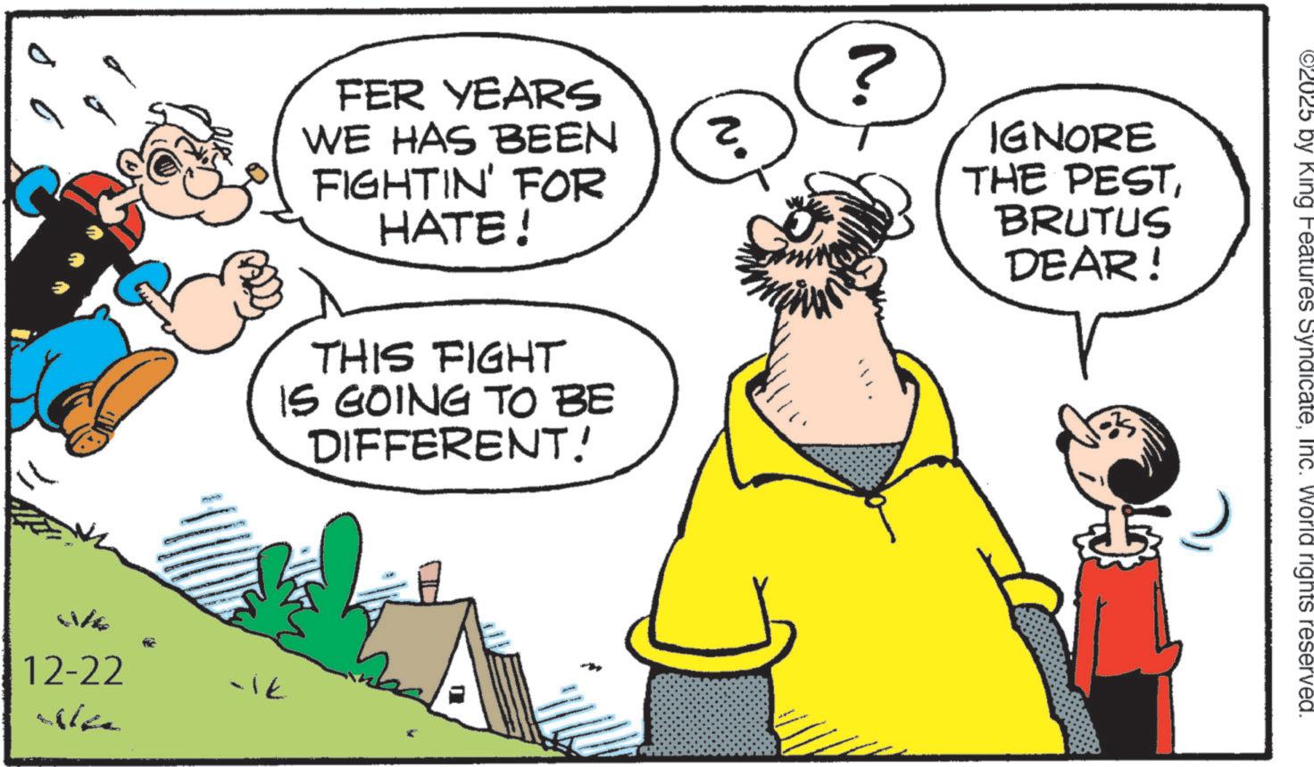 Publication OCR: 11/6 12-22 ben FER YEARS WE HAS BEEN FIGHTIN' FOR HATE! THIS FIGHT IS GOING TO BE DIFFERENT! -ik ? ? ? IGNORE THE PESTBRUTUS DEAR! ©2025 by King Features SyndicateInc. World rights reserved. 11/6 12-22 ben FER YEARS WE HAS BEEN FIGHTIN ' FOR HATE ! THIS FIGHT IS GOING TO BE DIFFERENT ! -ik ? ? ? IGNORE THE PESTBRUTUS DEAR ! © 2025 by King Features SyndicateInc. World rights reserved .