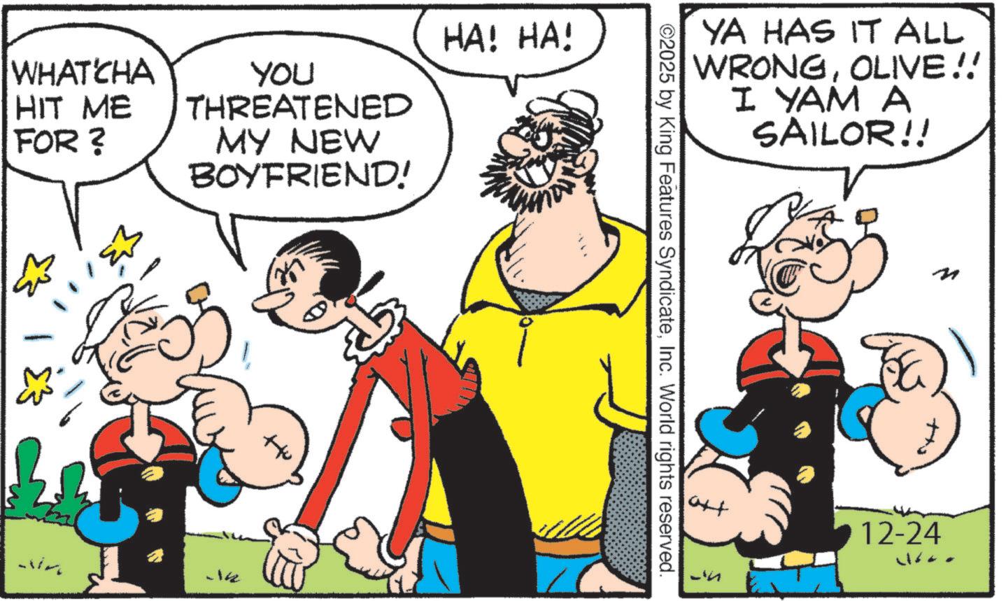 Comic book OCR: WHATCHA HIT ME FOR? NA YOU THREATENED MY NEW BOYFRIEND! HA! HA! -14 YA HAS IT ALL WRONGOLIVE!! I YAM A SAILOR!! ©2025 by King Features SyndicateInc. World rights reserved. +to L'u M 12-24 WHATCHA HIT ME FOR ? NA YOU THREATENED MY NEW BOYFRIEND ! HA ! HA ! -14 YA HAS IT ALL WRONGOLIVE !! I YAM A SAILOR !! © 2025 by King Features SyndicateInc. World rights reserved . + to L'u M 12-24