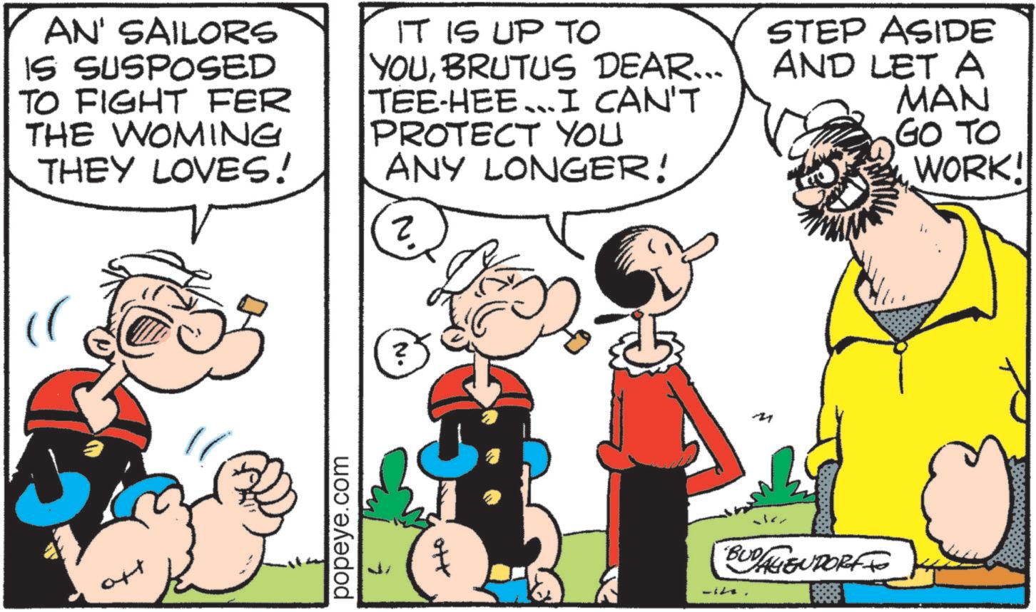 Comic book OCR: AN' SAILORS IS SUSPOSED TO FIGHT FER THE WOMING THEY LOVES! IT IS UP TO YOUBRUTUS DEAR... TEE-HEE I CAN'T PROTECT YOU ANY LONGER! ? STEP ASIDE AND LET A MAN GO TO WORK! att popeye.com N. ? ott BUDAGENDORF AN ' SAILORS IS SUSPOSED TO FIGHT FER THE WOMING THEY LOVES ! IT IS UP TO YOUBRUTUS DEAR ... TEE - HEE I CAN'T PROTECT YOU ANY LONGER ! ? STEP ASIDE AND LET A MAN GO TO WORK ! att popeye.com N. ? ott BUDAGENDORF