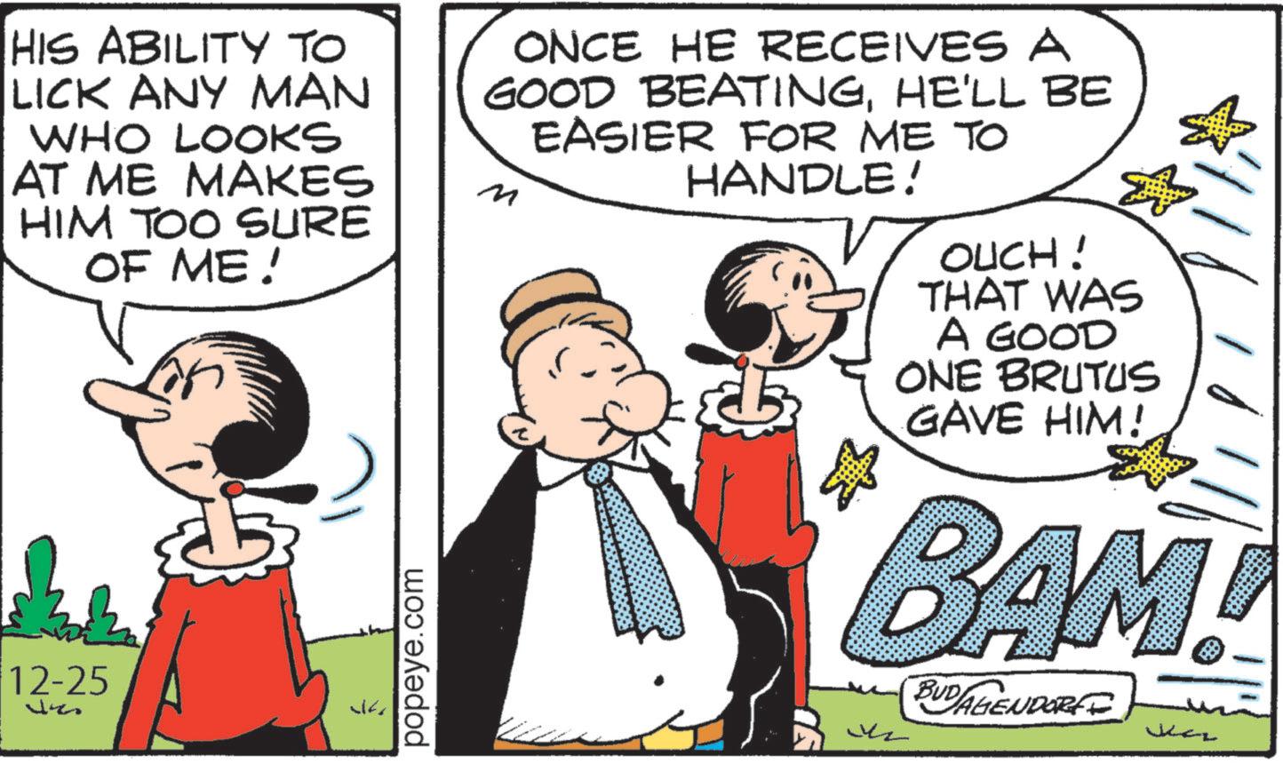 Comic book OCR: HIS ABILITY TO LICK ANY MAN WHO LOOKS AT ME MAKES HIM TOO SURE OF ME! 12-25 ? popeye.com ONCE HE RECEIVES A GOOD BEATINGHE'LL BE EASIER FOR ME TO M HANDLE! ? OUCH! THAT WAS A GOOD ONE BRUTUS GAVE HIM! BAM! BUDAGENDORFF HIS ABILITY TO LICK ANY MAN WHO LOOKS AT ME MAKES HIM TOO SURE OF ME ! 12-25 ? popeye.com ONCE HE RECEIVES A GOOD BEATINGHE'LL BE EASIER FOR ME TO M HANDLE ! ? OUCH ! THAT WAS A GOOD ONE BRUTUS GAVE HIM ! BAM ! BUDAGENDORFF
