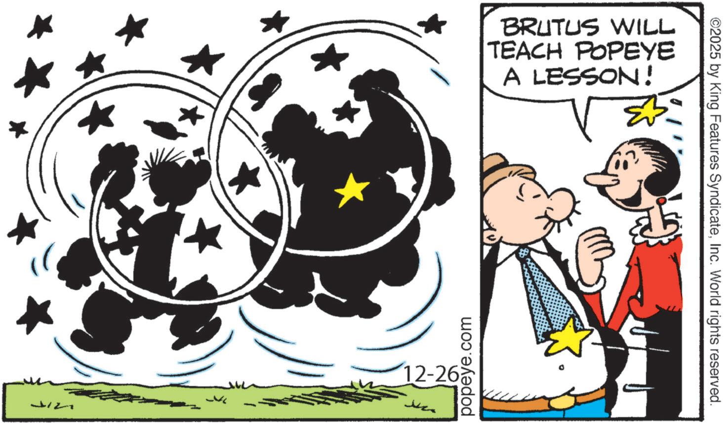 Happiness OCR: 12-26 popeye.com BRUTUS WILL TEACH POPEYE A LESSON! ©2025 by King Features SyndicateInc. World rights reserved. 12-26 popeye.com BRUTUS WILL TEACH POPEYE A LESSON ! © 2025 by King Features SyndicateInc. World rights reserved .