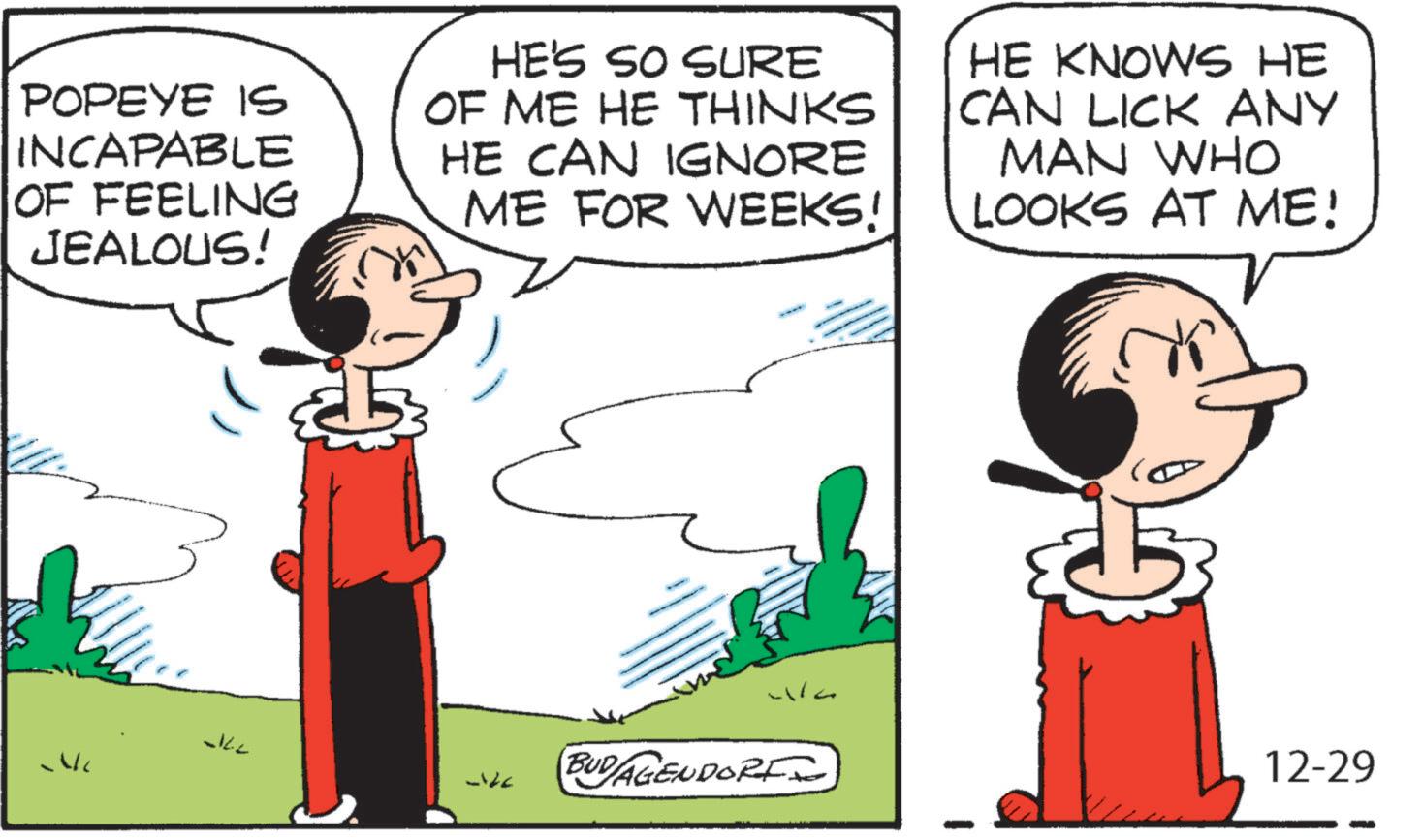 Comic book OCR: POPEYE IS INCAPABLE OF FEELING JEALOUS! HE'S SO SURE OF ME HE THINKS HE CAN IGNORE ME FOR WEEKS! HE KNOWS HE CAN LICK ANY MAN WHO LOOKS AT ME! JILL wa BUD/AGENDORI 12-29 POPEYE IS INCAPABLE OF FEELING JEALOUS ! HE'S SO SURE OF ME HE THINKS HE CAN IGNORE ME FOR WEEKS ! HE KNOWS HE CAN LICK ANY MAN WHO LOOKS AT ME ! JILL wa BUD / AGENDORI 12-29