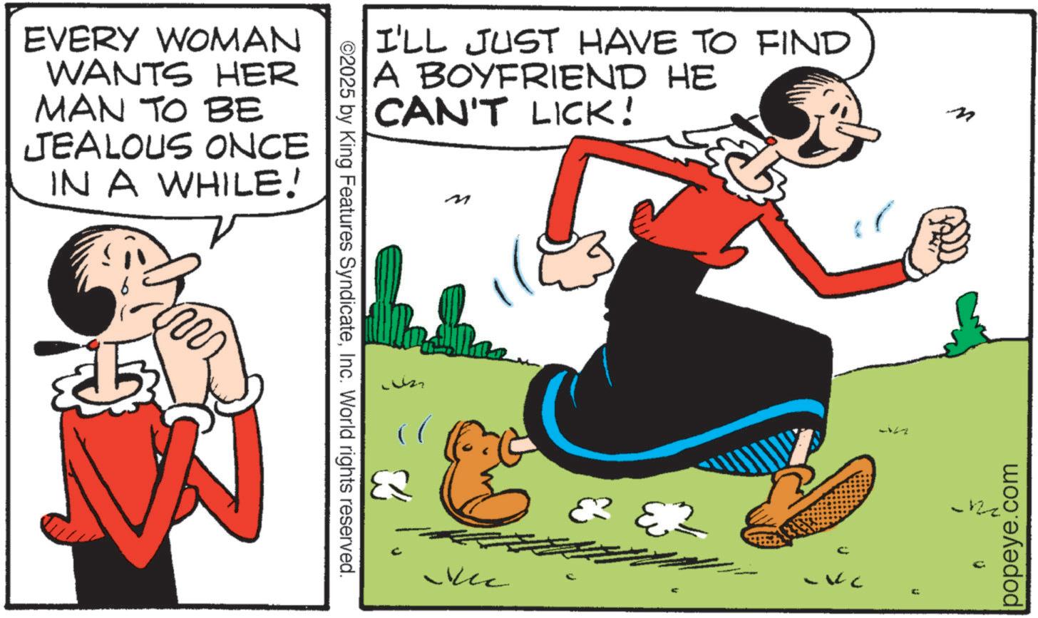 Fictional character OCR: EVERY WOMAN WANTS HER MAN TO BE JEALOUS ONCE IN A WHILE! m ©2025 by King Features SyndicateInc. World rights reserved. I'LL JUST HAVE TO FIND A BOYFRIEND HE CAN'T LICK! Vec -12 popeye.com EVERY WOMAN WANTS HER MAN TO BE JEALOUS ONCE IN A WHILE ! m © 2025 by King Features SyndicateInc. World rights reserved . I'LL JUST HAVE TO FIND A BOYFRIEND HE CAN'T LICK ! Vec -12 popeye.com