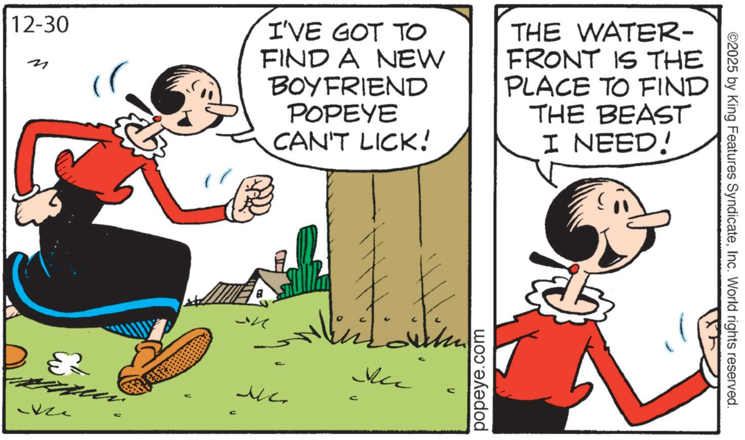 Fiction OCR: 12-30 ? I'VE GOT TO FIND A NEW BOYFRIEND POPEYE CAN'T LICK! THE WATER- FRONT IS THE PLACE TO FIND THE BEAST I NEED! DEZ -kze C ?? ?? ??? ??? popeye.com ©2025 by King Features SyndicateInc. World rights reserved. 12-30 ? I'VE GOT TO FIND A NEW BOYFRIEND POPEYE CAN'T LICK ! THE WATER- FRONT IS THE PLACE TO FIND THE BEAST I NEED ! DEZ -kze C ?? ?? ??? ??? popeye.com © 2025 by King Features SyndicateInc. World rights reserved .