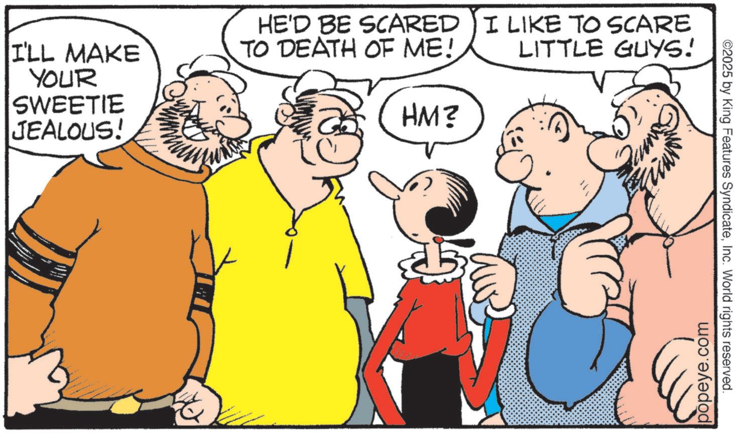 Fictional character OCR: I'LL MAKE YOUR SWEETIE JEALOUS! HE'D BE SCARED TO DEATH OF ME! HM? I LIKE TO SCARE LITTLE GUYS! popeye.com ©2025 by King Features SyndicateInc. World rights reserved. I'LL MAKE YOUR SWEETIE JEALOUS ! HE'D BE SCARED TO DEATH OF ME ! HM ? I LIKE TO SCARE LITTLE GUYS ! popeye.com © 2025 by King Features SyndicateInc. World rights reserved .