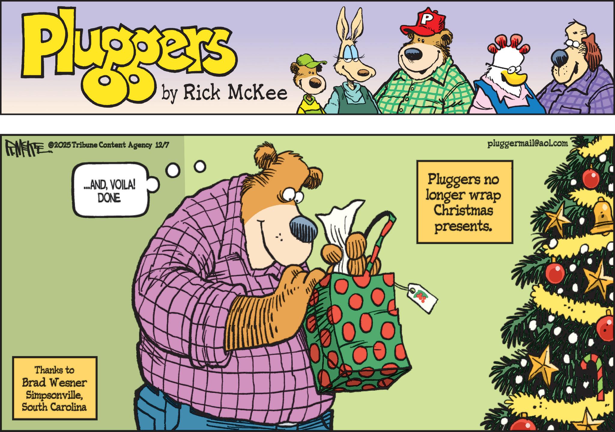 Comics OCR: Pluggers by Rick McKee FEMEITE ©2025 Tribune Content Agency 12/7 O ...ANDVOILA! DONE Thanks to Brad Wesner SimpsonvilleSouth Carolina 00 P pluggermail@aol.com Pluggers no longer wrap Christmas presents. Pluggers by Rick McKee FEMEITE © 2025 Tribune Content Agency 12/7 O ... ANDVOILA ! DONE Thanks to Brad Wesner SimpsonvilleSouth Carolina 00 P pluggermail@aol.com Pluggers no longer wrap Christmas presents .
