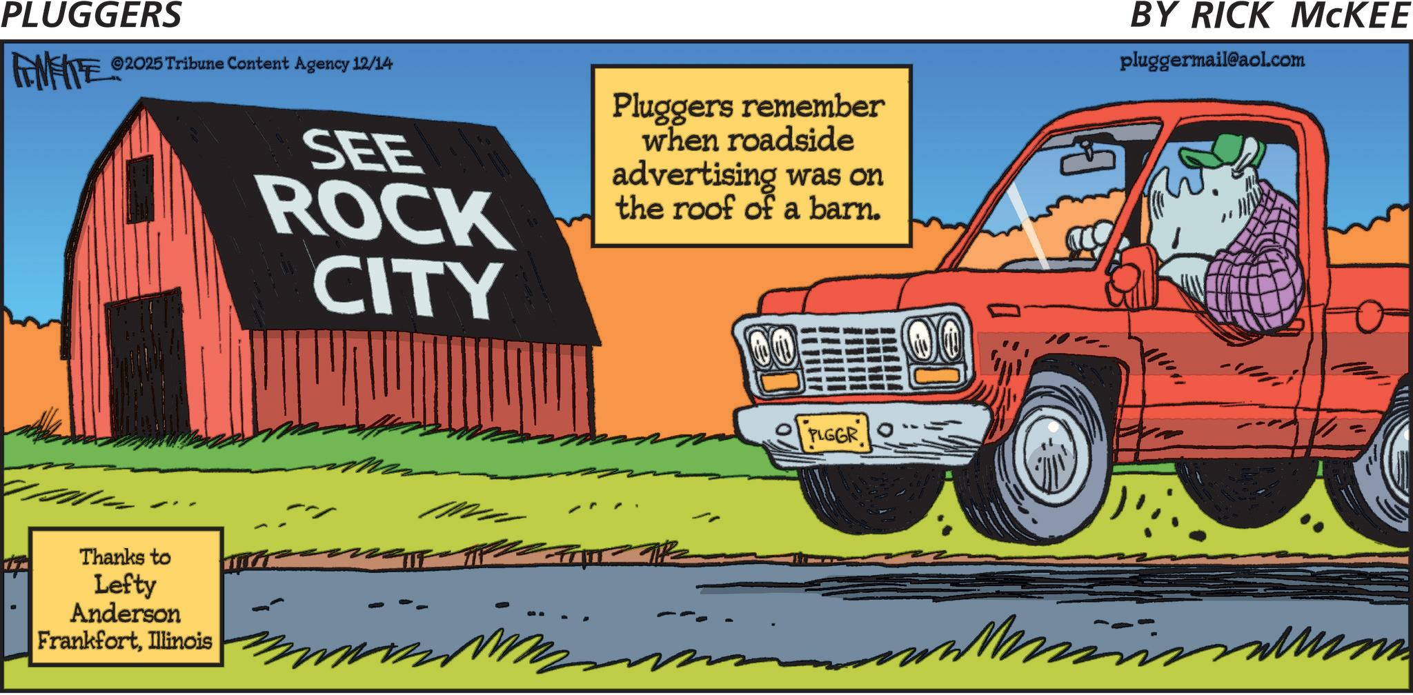 Clip art OCR: PLUGGERS FAMEITE ©2025 Tribune Content Agency 12/14 Thanks to Lefty Anderson FrankfortIllinois SEE ROCK CITY Pluggers remember when roadside advertising was on the roof of a barn. PLGGR BY RICK MCKEE pluggermail@aol.com PLUGGERS FAMEITE © 2025 Tribune Content Agency 12/14 Thanks to Lefty Anderson FrankfortIllinois SEE ROCK CITY Pluggers remember when roadside advertising was on the roof of a barn . PLGGR BY RICK MCKEE pluggermail@aol.com