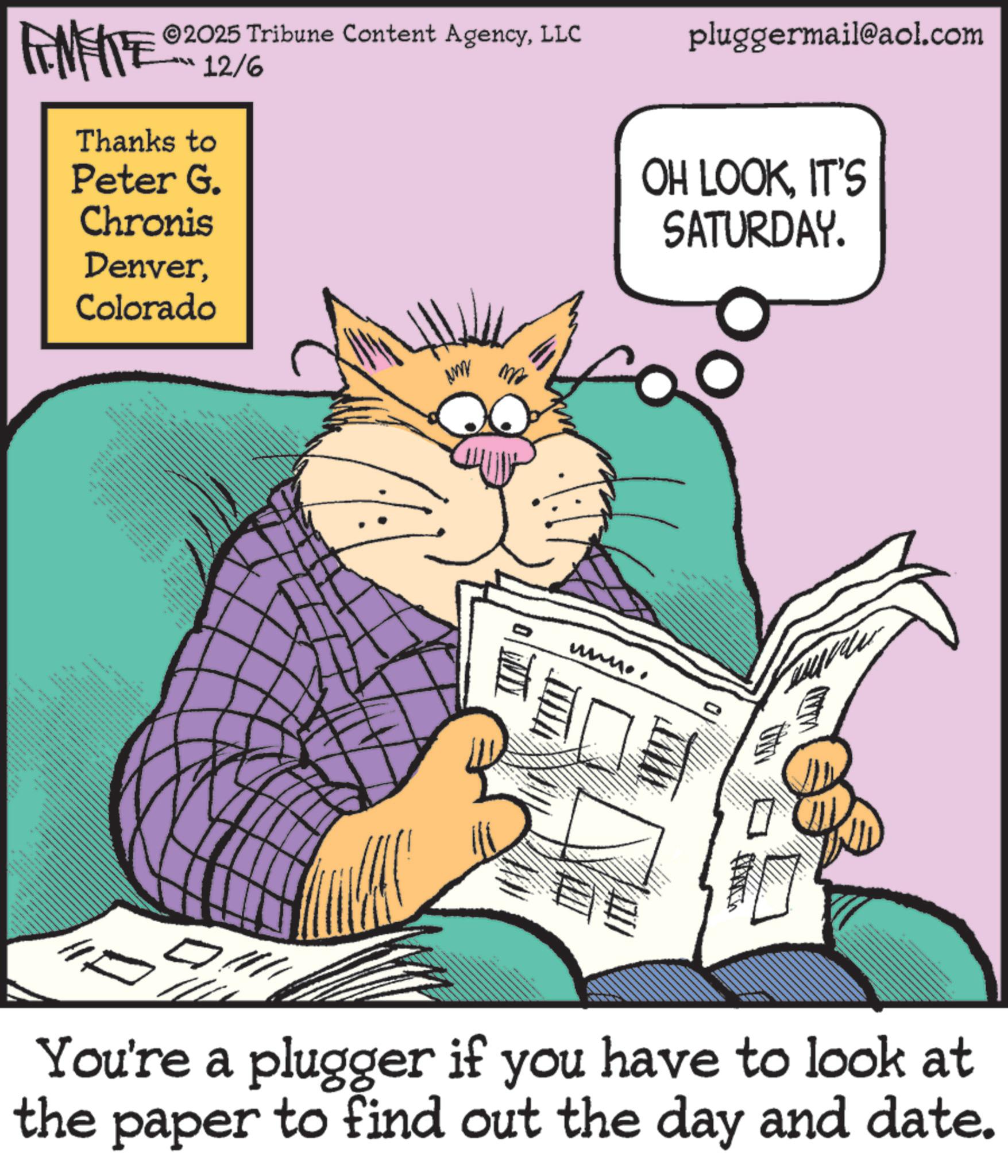Animation OCR: ZUNY ©2025 Tribune Content AgencyLLC 12/6 pluggermail@aol.com Thanks to Peter G. Chronis DenverColorado WWWW ma ???? E OH LOOKIT'S SATURDAY. You're a plugger if you have to look at the paper to find out the day and date. ZUNY © 2025 Tribune Content AgencyLLC 12/6 pluggermail@aol.com Thanks to Peter G. Chronis DenverColorado WWWW ma ???? E OH LOOKIT'S SATURDAY . You're a plugger if you have to look at the paper to find out the day and date .