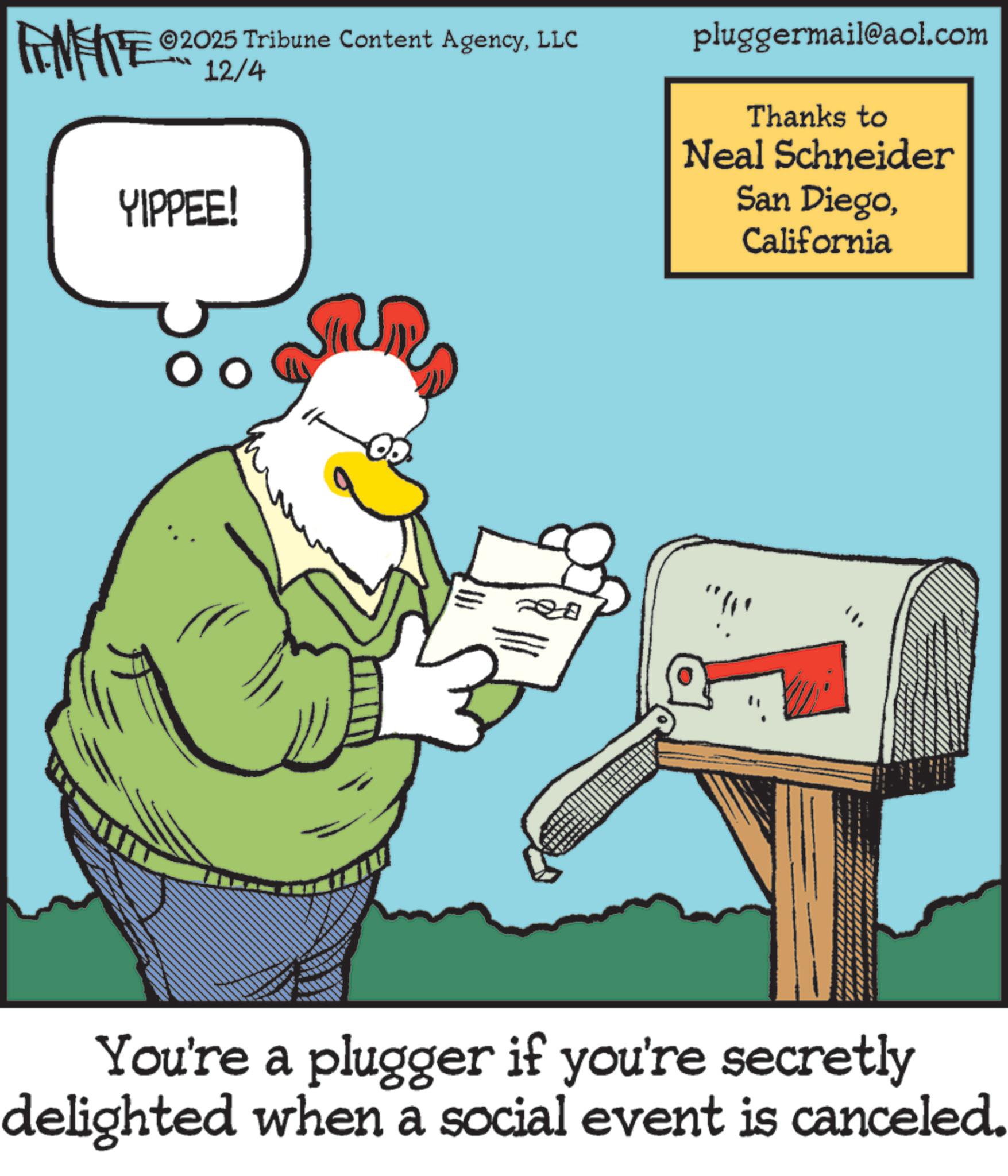 Animated cartoon OCR: 2025 Tribune Content AgencyLLC FENFITE 2012/4 YIPPEE! pluggermail@aol.com Thanks to Neal Schneider San DiegoCalifornia You're a plugger if you're secretly delighted when a social event is canceled. 2025 Tribune Content AgencyLLC FENFITE 2012/4 YIPPEE ! pluggermail@aol.com Thanks to Neal Schneider San DiegoCalifornia You're a plugger if you're secretly delighted when a social event is canceled .