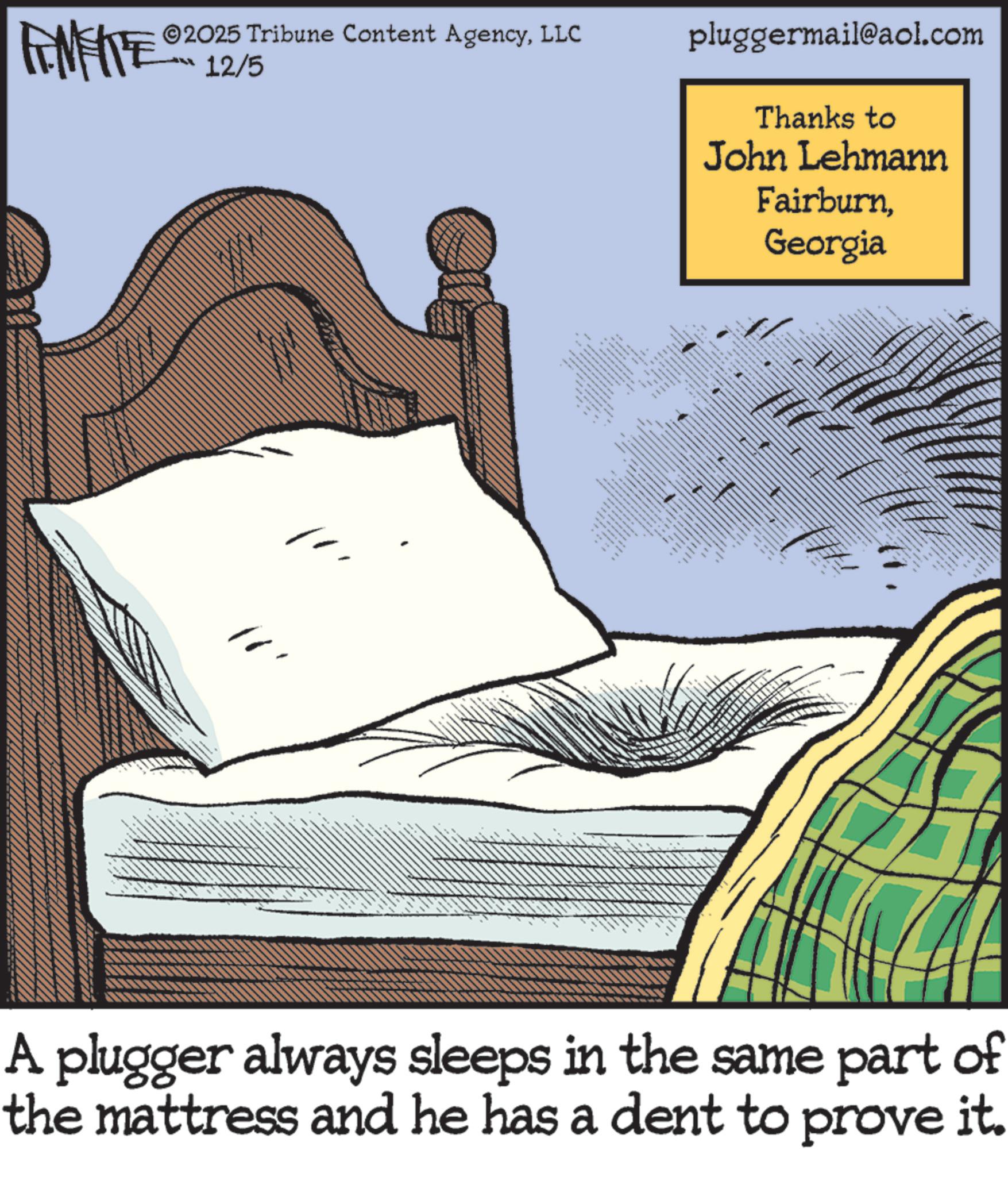Bed OCR: FENFITE 2025 Tribune Content AgencyLLC 12/5 1 pluggermail@aol.com Thanks to John Lehmann FairburnGeorgia ttttttt m A plugger always sleeps in the same part of the mattress and he has a dent to prove it. FENFITE 2025 Tribune Content AgencyLLC 12/5 1 pluggermail@aol.com Thanks to John Lehmann FairburnGeorgia ttttttt m A plugger always sleeps in the same part of the mattress and he has a dent to prove it .