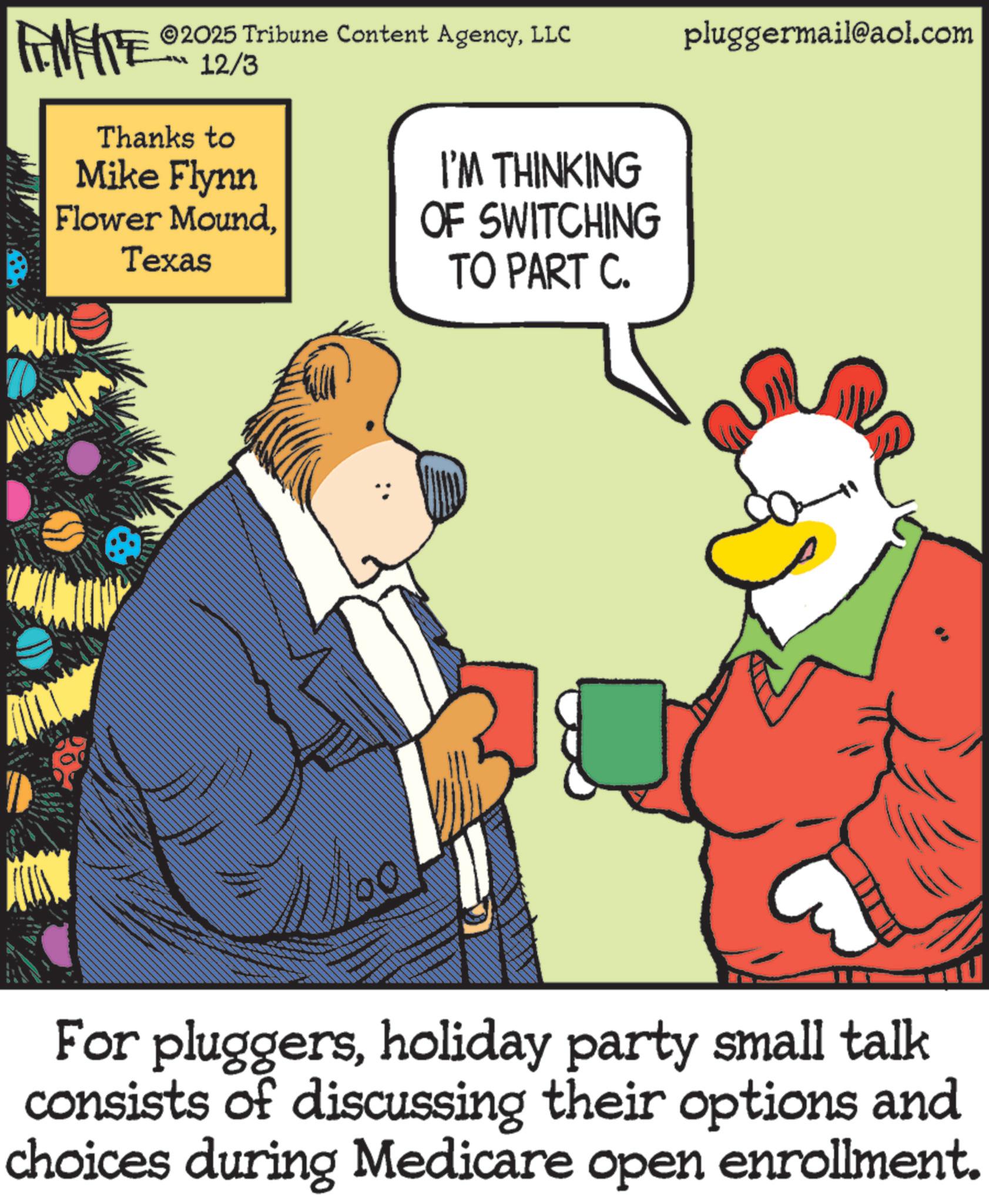 Fictional character OCR: FINITE 12/3 ©2025 Tribune Content AgencyLLC pluggermail@aol.com LL Thanks to Mike Flynn Flower MoundTexas I'M THINKING OF SWITCHING TO PART C. For pluggersholiday party small talk consists of discussing their options and choices during Medicare open enrollment. FINITE 12/3 © 2025 Tribune Content AgencyLLC pluggermail@aol.com LL Thanks to Mike Flynn Flower MoundTexas I'M THINKING OF SWITCHING TO PART C. For pluggersholiday party small talk consists of discussing their options and choices during Medicare open enrollment .