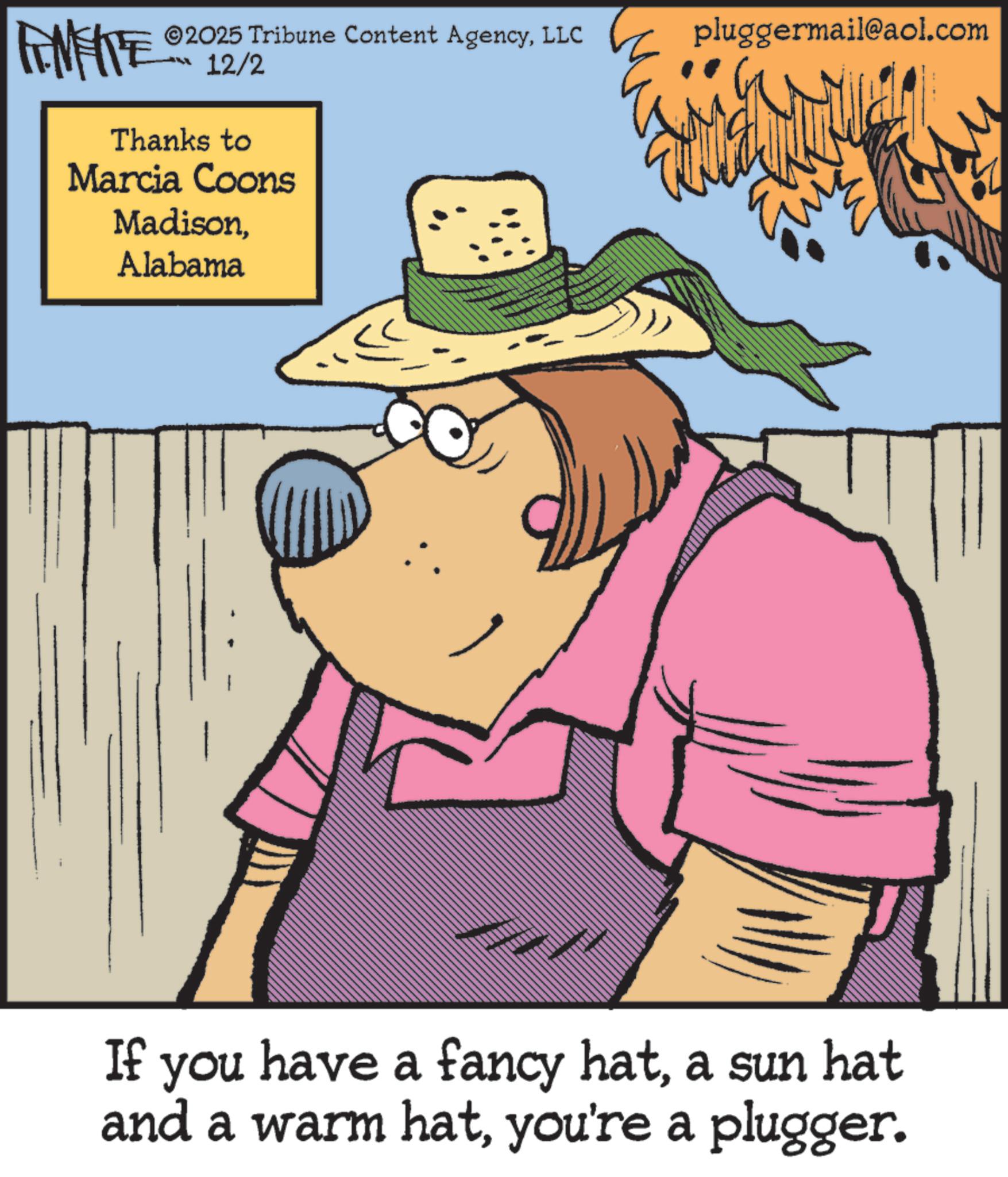 Animation OCR: ©2025 Tribune Content AgencyLLC pluggermail@aol.com FINITE 12/2 Thanks to Marcia Coons MadisonAlabama If you have a fancy hata sun hat and a warm hatyou're a plugger. © 2025 Tribune Content AgencyLLC pluggermail@aol.com FINITE 12/2 Thanks to Marcia Coons MadisonAlabama If you have a fancy hata sun hat and a warm hatyou're a plugger .