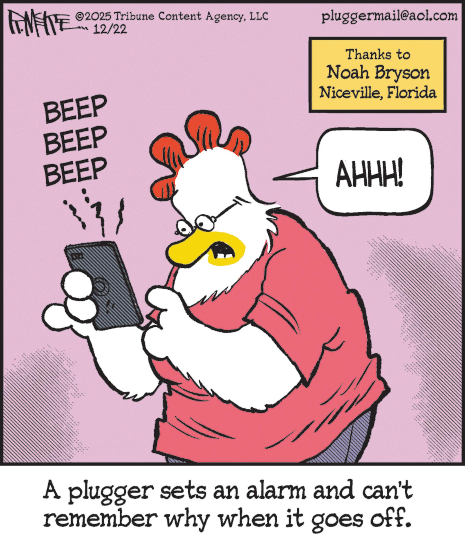 Graphic design OCR: FINITE 2025 Tribune Content AgencyLLC 12/22 BEEP BEEP BEEP ??? _ •• N pluggermail@aol.com Thanks to Noah Bryson NicevilleFlorida AHHH! 8 • A plugger sets an alarm and can't remember why when it goes off. FINITE 2025 Tribune Content AgencyLLC 12/22 BEEP BEEP BEEP ??? _ •• N pluggermail@aol.com Thanks to Noah Bryson NicevilleFlorida AHHH ! 8 • A plugger sets an alarm and can't remember why when it goes off .