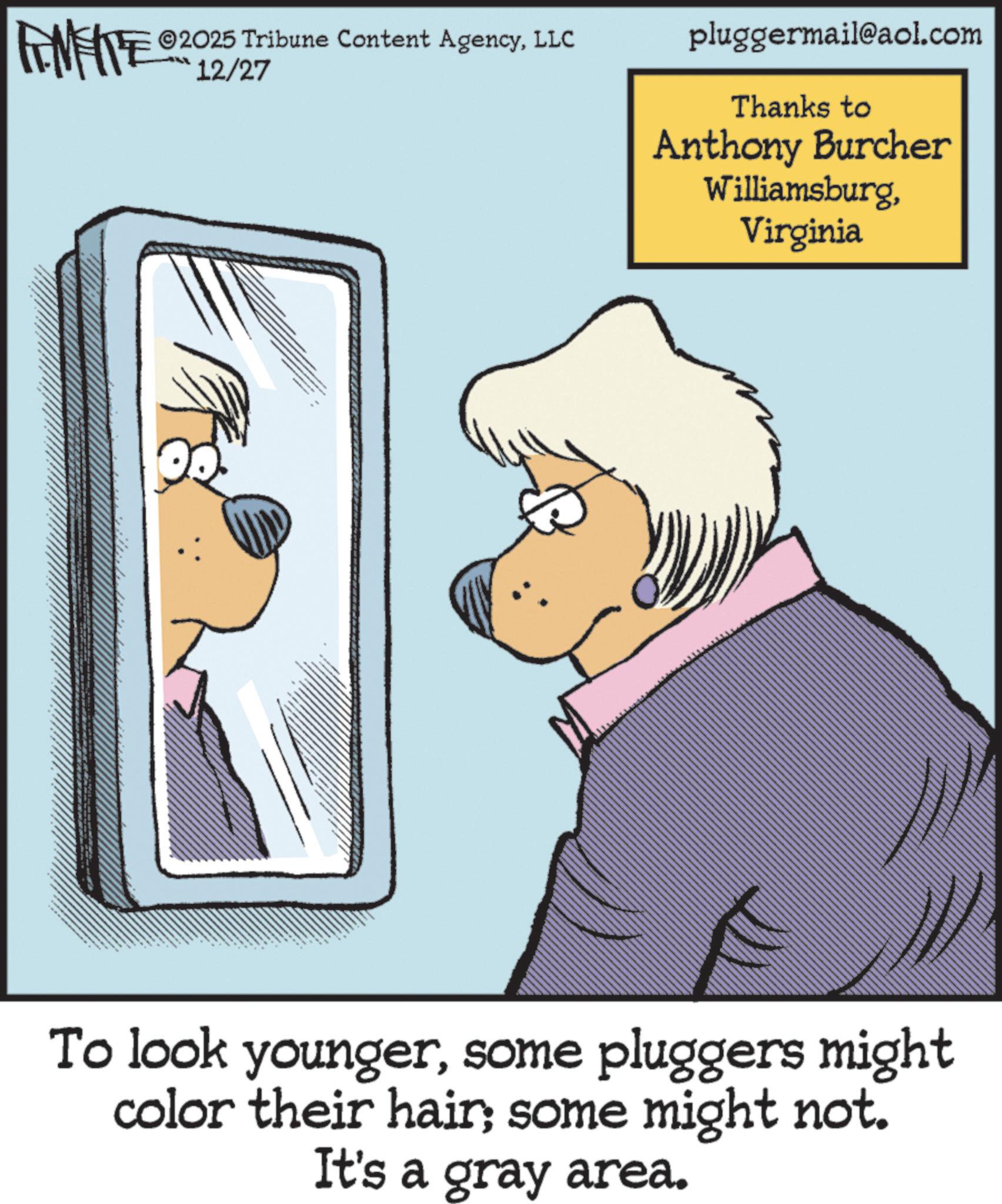 Publication OCR: ANIE 2025 Tribune Content AgencyLLC 12/27 pluggermail@aol.com Thanks to Anthony Burcher WilliamsburgVirginia To look youngersome pluggers might color their hair; some might not. It's a gray area. ANIE 2025 Tribune Content AgencyLLC 12/27 pluggermail@aol.com Thanks to Anthony Burcher WilliamsburgVirginia To look youngersome pluggers might color their hair ; some might not . It's a gray area .