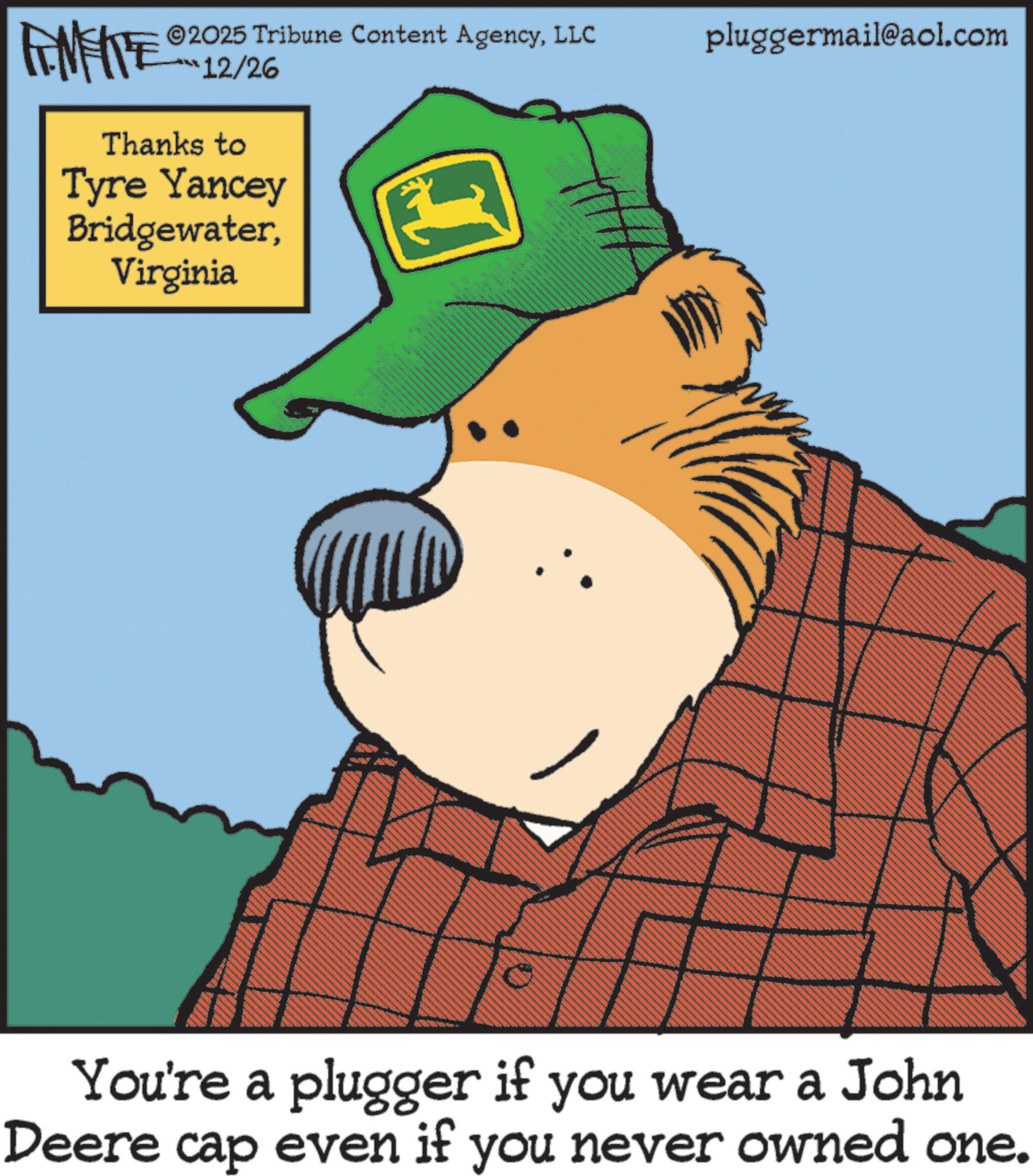 Fiction OCR: 2025 Tribune Content AgencyLLC ***12/26 pluggermail@aol.com AMENTE Thanks to Tyre Yancey BridgewaterVirginia You're a plugger if you wear a John Deere cap even if you never owned one. 2025 Tribune Content AgencyLLC *** 12/26 pluggermail@aol.com AMENTE Thanks to Tyre Yancey BridgewaterVirginia You're a plugger if you wear a John Deere cap even if you never owned one .