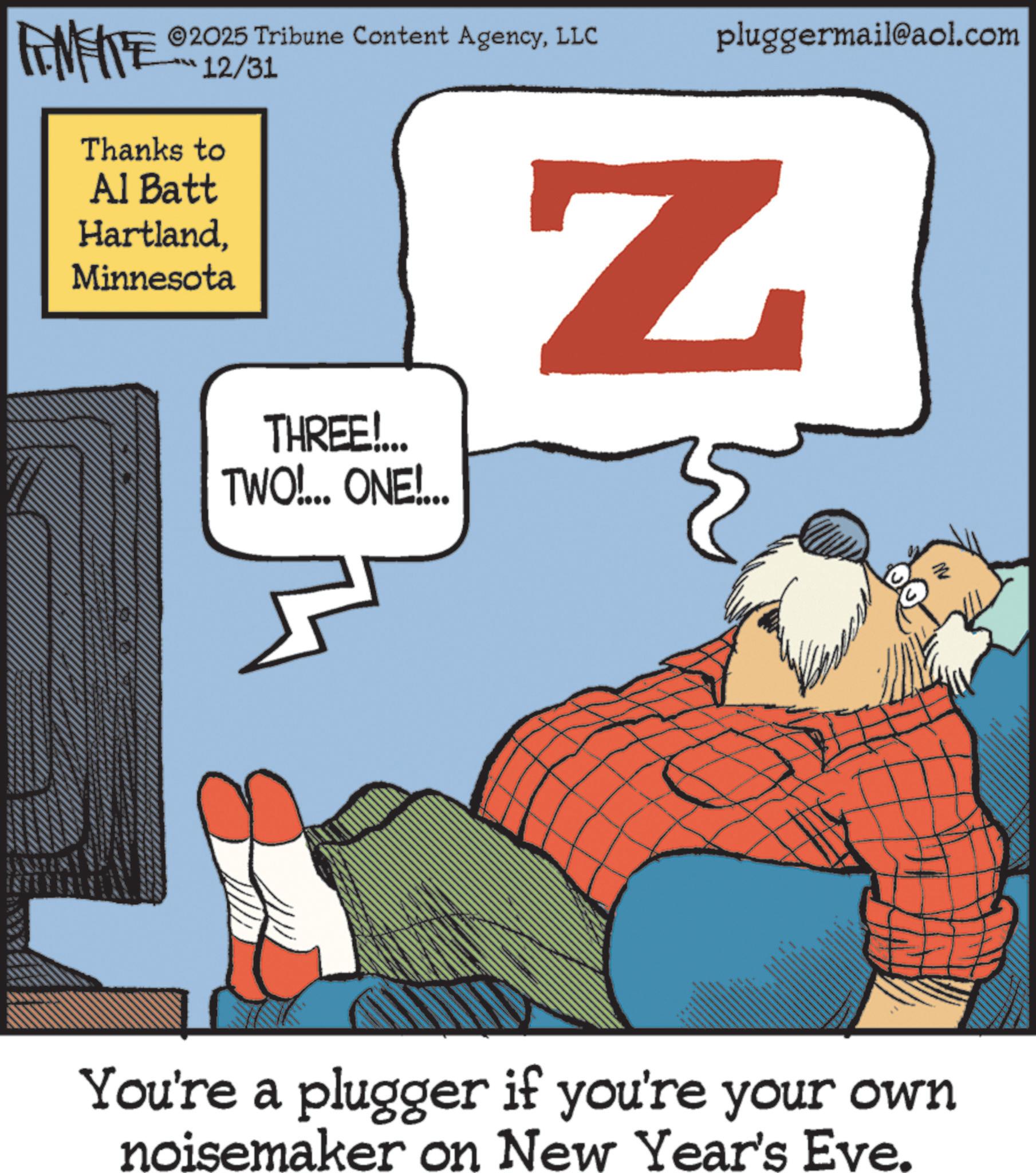 Comic book OCR: ©2025 Tribune Content AgencyLLC FENFITE 12/31 Thanks to Al Batt HartlandMinnesota THREE!... TWO!... ONE!... pluggermail@aol.com Z ? You're a plugger if you're your own noisemaker on New Year's Eve. © 2025 Tribune Content AgencyLLC FENFITE 12/31 Thanks to Al Batt HartlandMinnesota THREE ! ... TWO ! ... ONE ! ... pluggermail@aol.com Z ? You're a plugger if you're your own noisemaker on New Year's Eve .