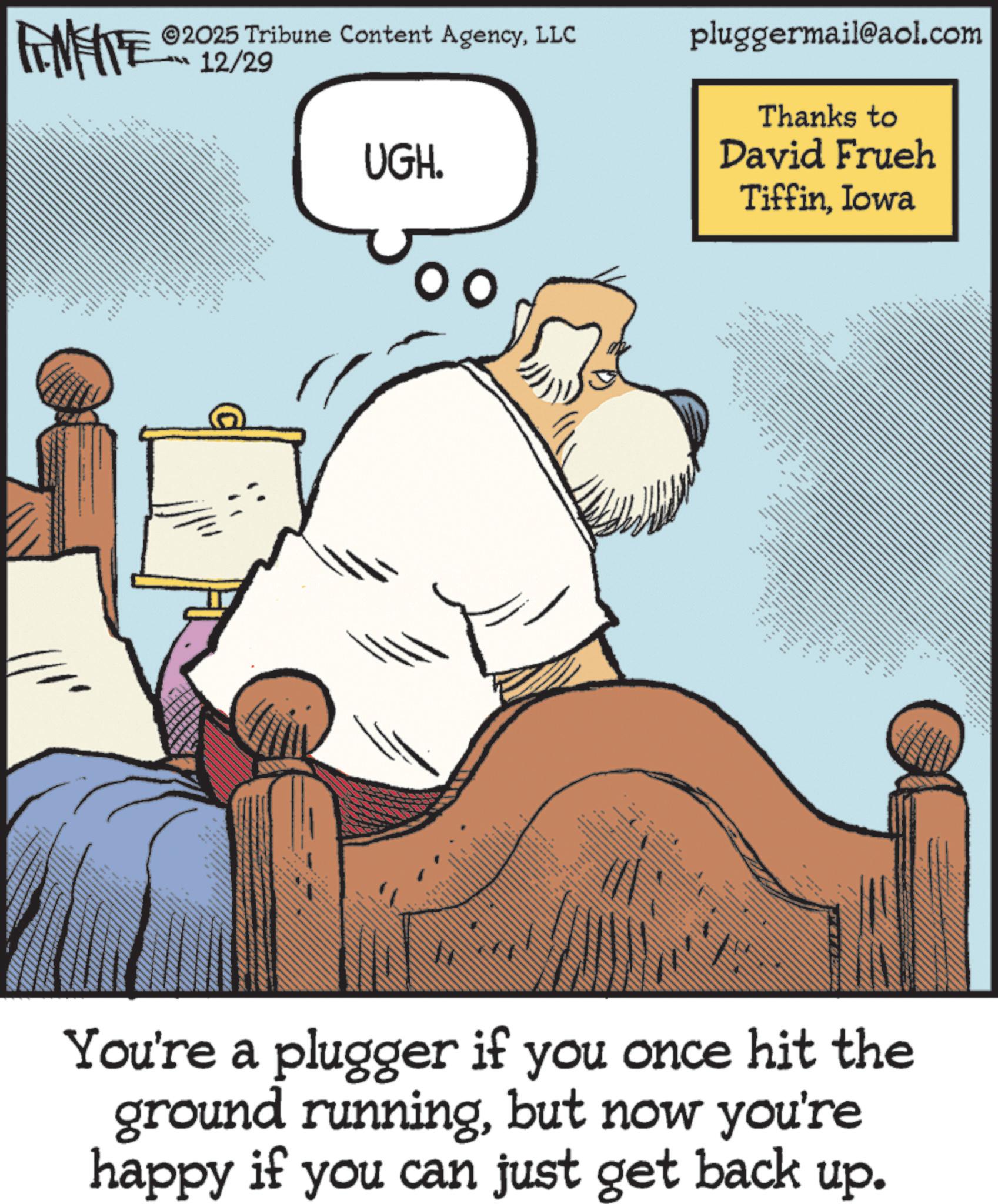 Photo caption OCR: FINITE 2025 Tribune Content AgencyLLC 12/29 UGH. ? ????? pluggermail@aol.com Thanks to David Frueh TiffinIowa You're a plugger if you once hit the ground runningbut now you're happy if you can just get back up. FINITE 2025 Tribune Content AgencyLLC 12/29 UGH . ? ????? pluggermail@aol.com Thanks to David Frueh TiffinIowa You're a plugger if you once hit the ground runningbut now you're happy if you can just get back up .