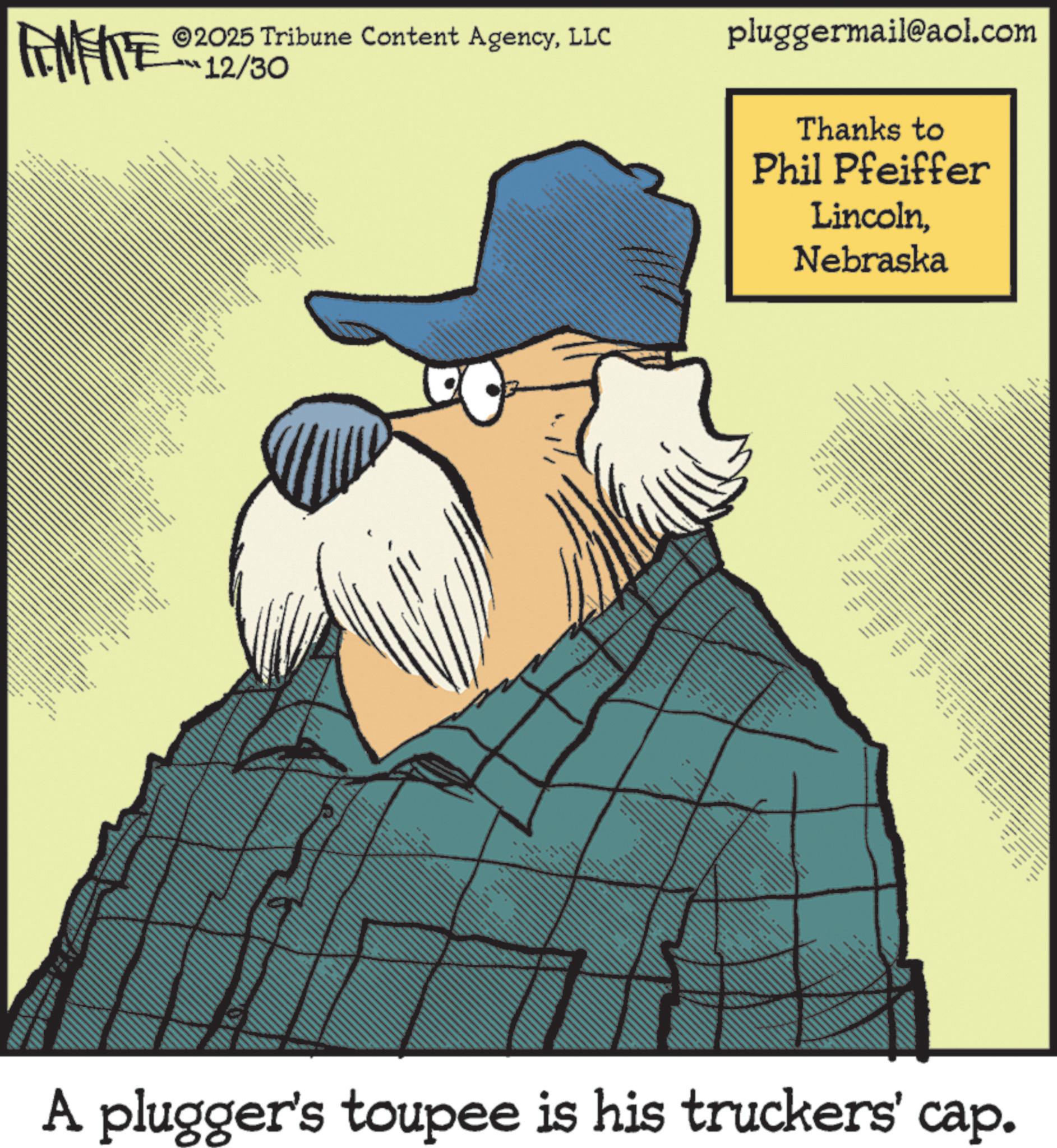Fictional character OCR: 2025 Tribune Content AgencyLLC FINITE 12/30 www UNTIL pluggermail@aol.com Thanks to Phil Pfeiffer LincolnNebraska -- www. A plugger's toupee is his truckers' cap. 2025 Tribune Content AgencyLLC FINITE 12/30 www UNTIL pluggermail@aol.com Thanks to Phil Pfeiffer LincolnNebraska -- www . A plugger's toupee is his truckers ' cap .