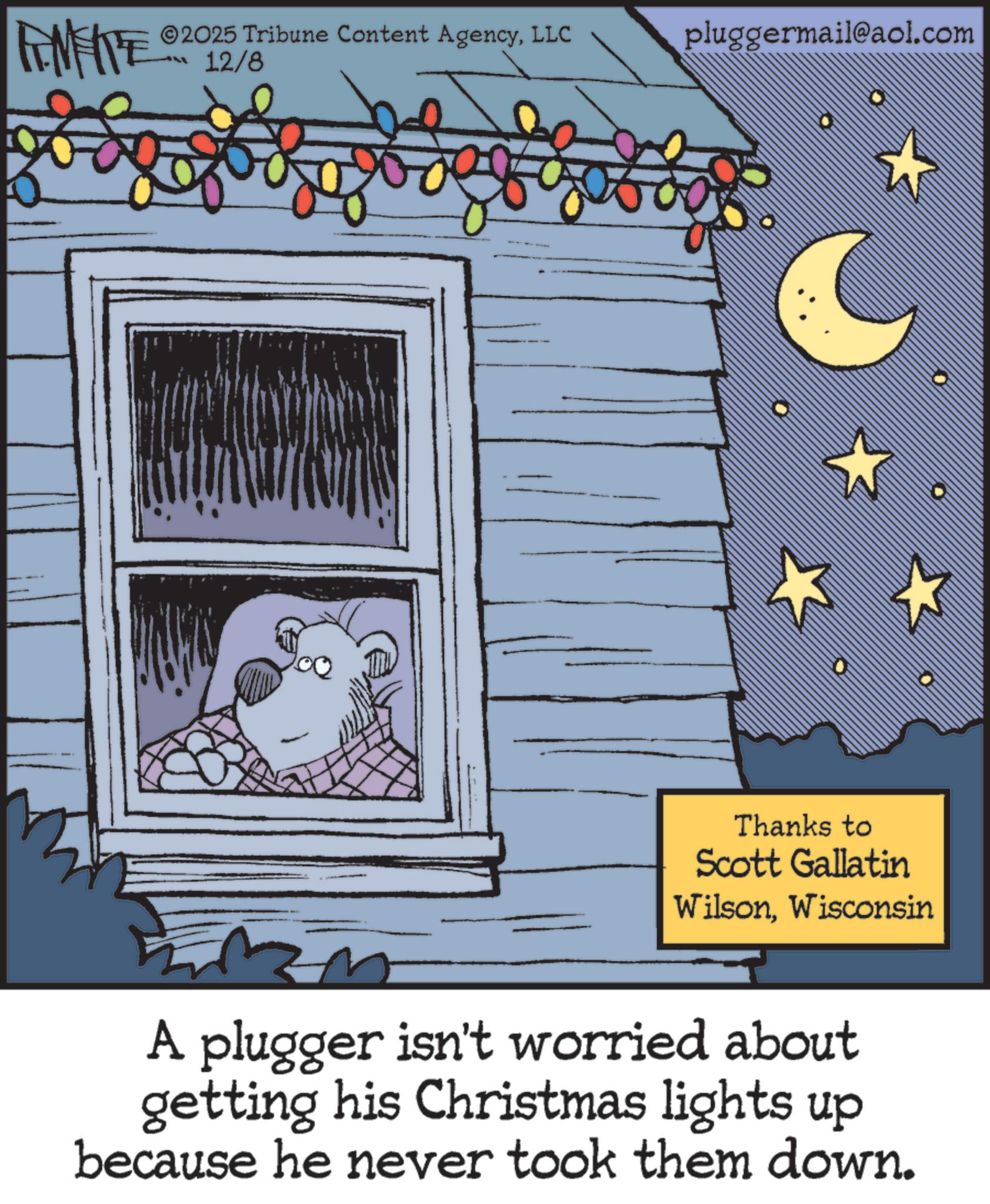 Publication OCR: FINITE ©2025 Tribune Content AgencyLLC 12/8 pluggermail@aol.com Thanks to Scott Gallatin WilsonWisconsin A plugger isn't worried about getting his Christmas lights up because he never took them down. FINITE © 2025 Tribune Content AgencyLLC 12/8 pluggermail@aol.com Thanks to Scott Gallatin WilsonWisconsin A plugger isn't worried about getting his Christmas lights up because he never took them down .