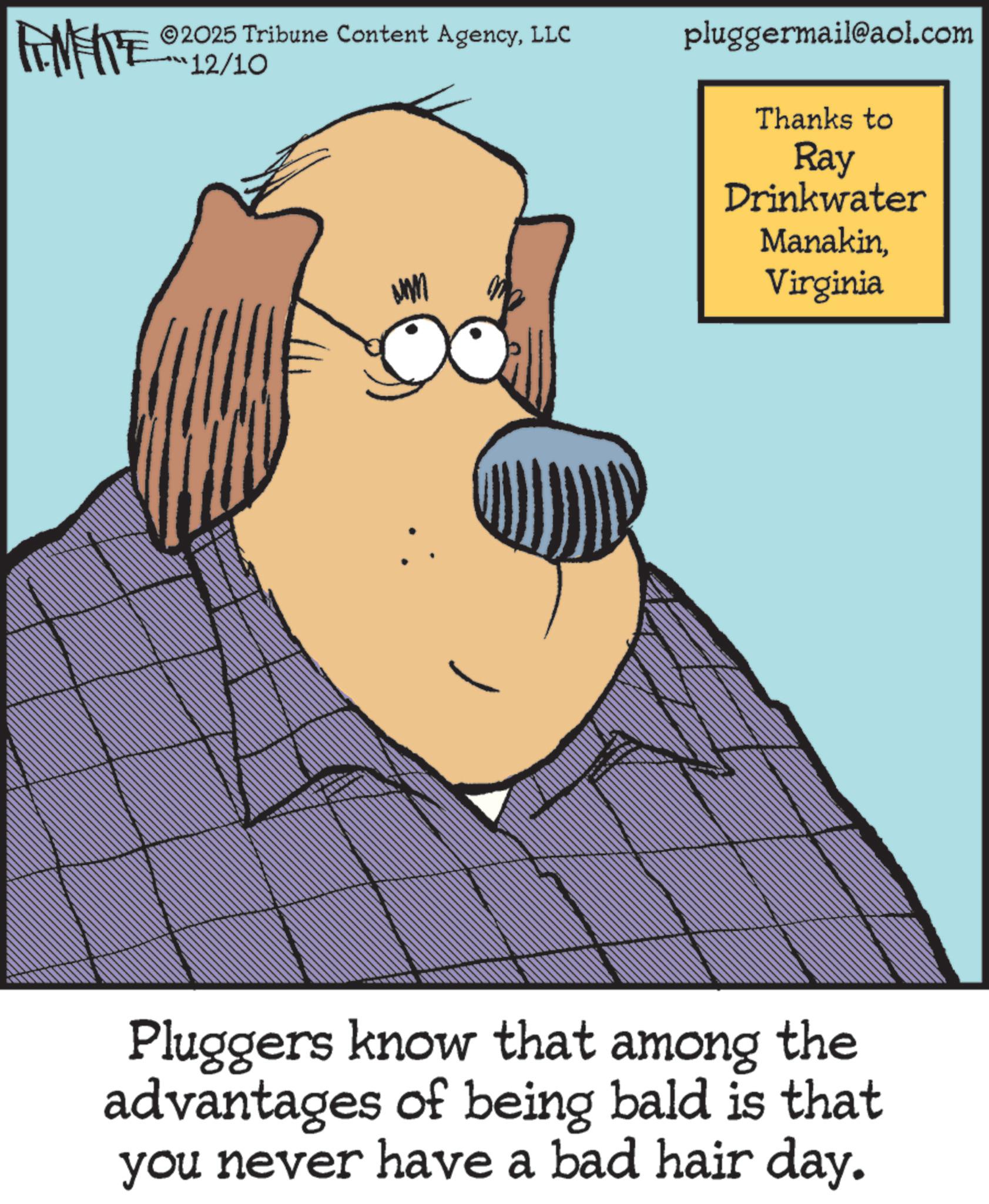Photo caption OCR: LIMITE 2025 Tribune Content AgencyLLC pluggermail@aol.com 12/10 ATWAD Thanks to Ray Drinkwater ManakinVirginia Pluggers know that among the advantages of being bald is that you never have a bad hair day. LIMITE 2025 Tribune Content AgencyLLC pluggermail@aol.com 12/10 ATWAD Thanks to Ray Drinkwater ManakinVirginia Pluggers know that among the advantages of being bald is that you never have a bad hair day .
