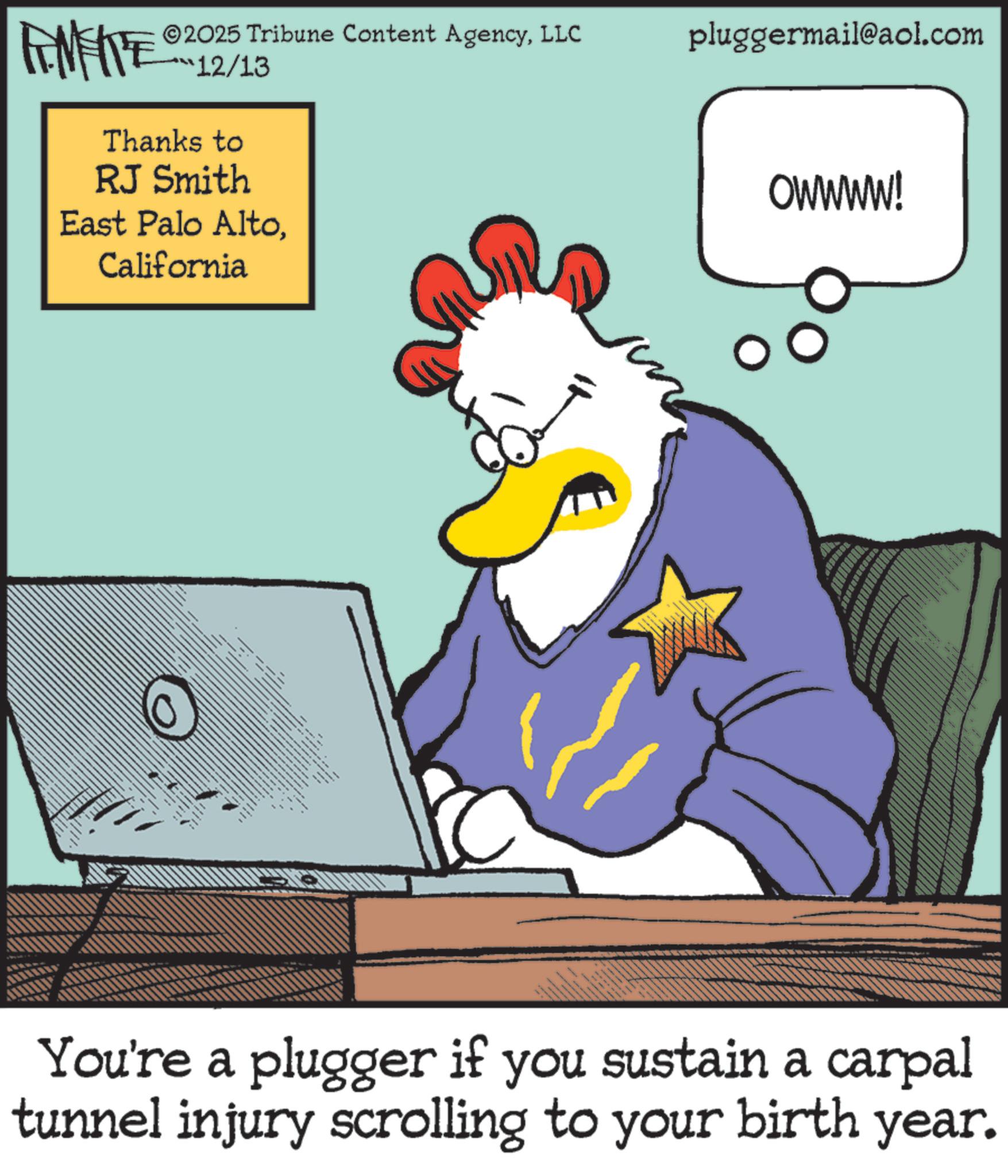 Graphic design OCR: FENFITE® 2025 Tribune Content AgencyLLC pluggermail@aol.com 12/13 Thanks to RJ Smith East Palo AltoCalifornia ?? OWWWW! You're a plugger if you sustain a carpal tunnel injury scrolling to your birth year. FENFITE® 2025 Tribune Content AgencyLLC pluggermail@aol.com 12/13 Thanks to RJ Smith East Palo AltoCalifornia ?? OWWWW ! You're a plugger if you sustain a carpal tunnel injury scrolling to your birth year .