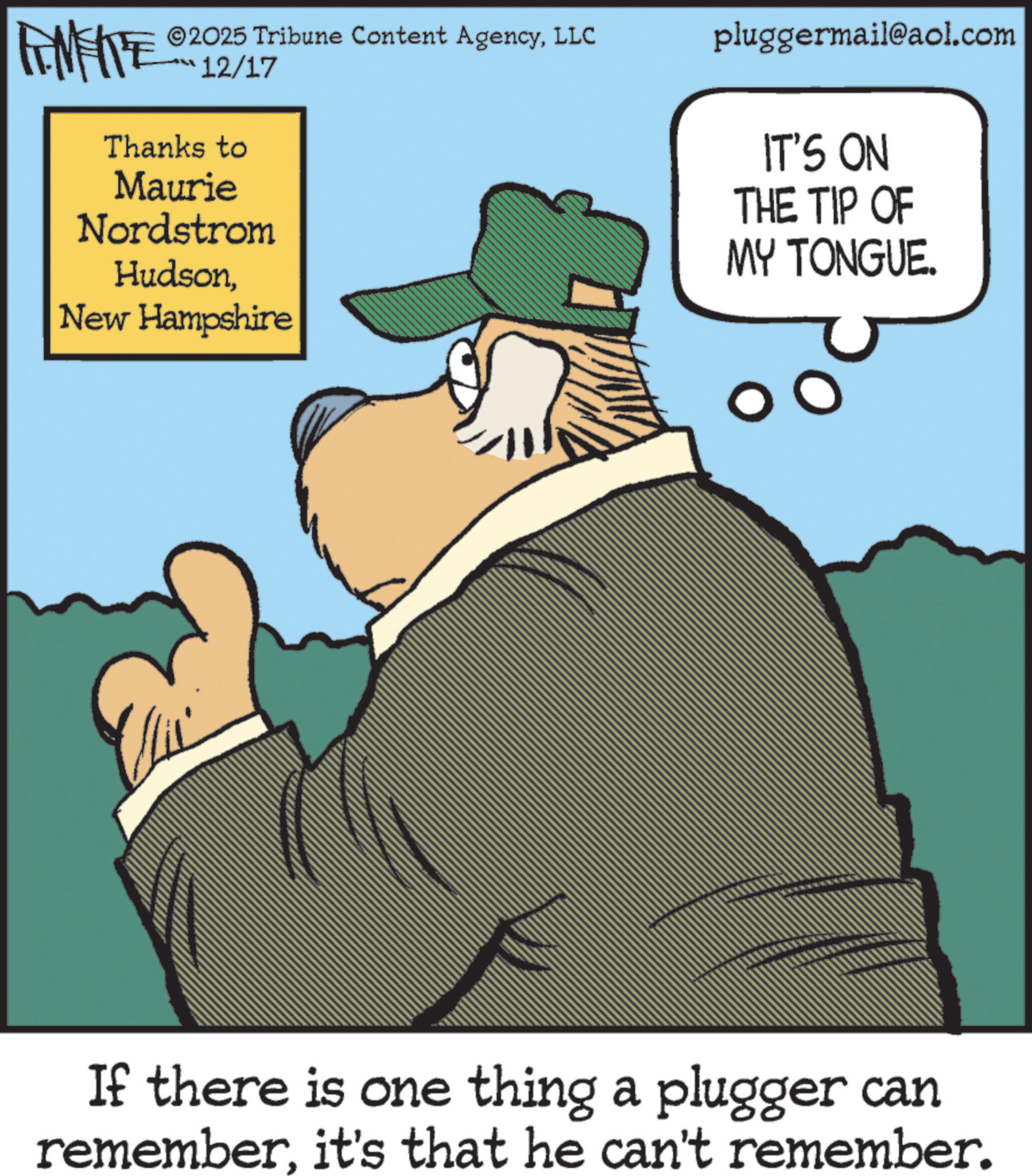Fictional character OCR: FEMEIE ©2025 Tribune Content AgencyLLC 12/17 Thanks to Maurie Nordstrom HudsonNew Hampshire pluggermail@aol.com IT'S ON THE TIP OF MY TONGUE. If there is one thing a plugger can rememberit's that he can't remember. FEMEIE © 2025 Tribune Content AgencyLLC 12/17 Thanks to Maurie Nordstrom HudsonNew Hampshire pluggermail@aol.com IT'S ON THE TIP OF MY TONGUE . If there is one thing a plugger can rememberit's that he can't remember .