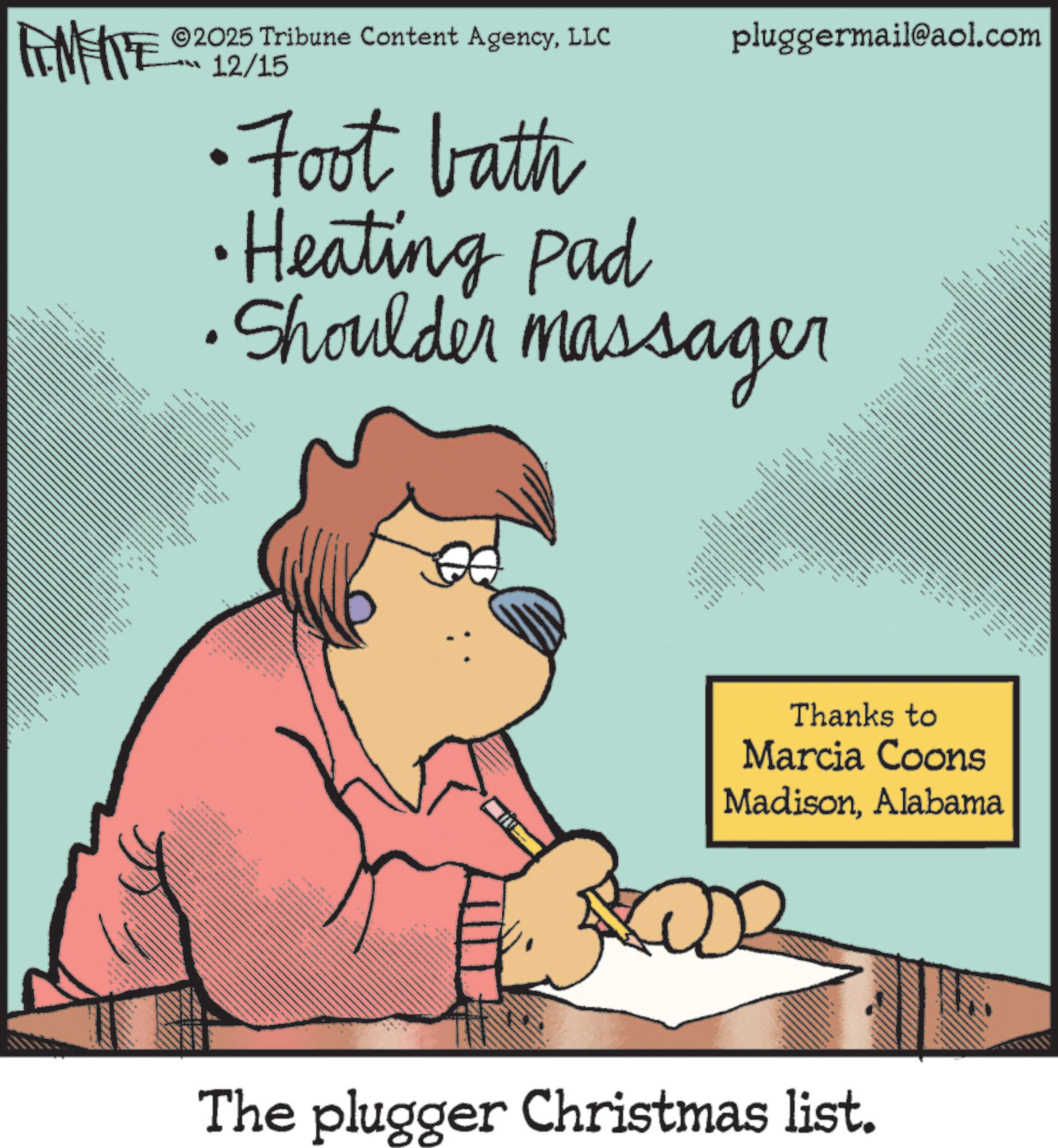 Animated cartoon OCR: FINITE 2025 Tribune Content AgencyLLC 12/15 pluggermail@aol.com •Foot bath •Heating Pad • Shoulder massager **347 www www 36 M ww www. 34633 8 ? 6 ***** www www www. 4 wwwww Thanks to Marcia Coons MadisonAlabama The plugger Christmas list. FINITE 2025 Tribune Content AgencyLLC 12/15 pluggermail@aol.com • Foot bath • Heating Pad • Shoulder massager ** 347 www www 36 M ww www . 34633 8 ? 6 ***** www www www . 4 wwwww Thanks to Marcia Coons MadisonAlabama The plugger Christmas list .