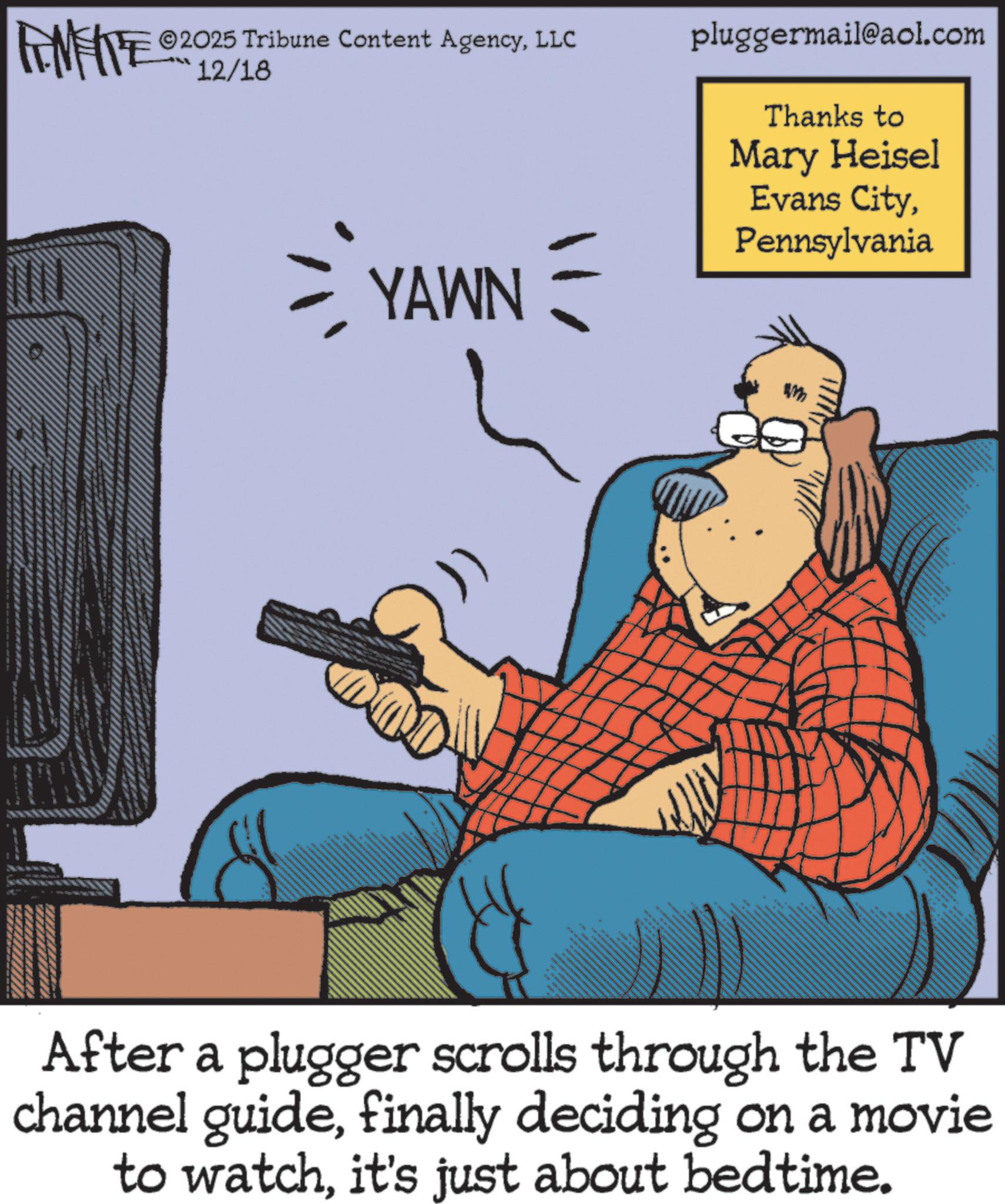 Publication OCR: 2025 Tribune Content AgencyLLC FINITE 12/18 = YAWN = pluggermail@aol.com Thanks to Mary Heisel Evans CityPennsylvania After a plugger scrolls through the TV channel guidefinally deciding on a movie to watchit's just about bedtime. 2025 Tribune Content AgencyLLC FINITE 12/18 = YAWN = pluggermail@aol.com Thanks to Mary Heisel Evans CityPennsylvania After a plugger scrolls through the TV channel guidefinally deciding on a movie to watchit's just about bedtime .