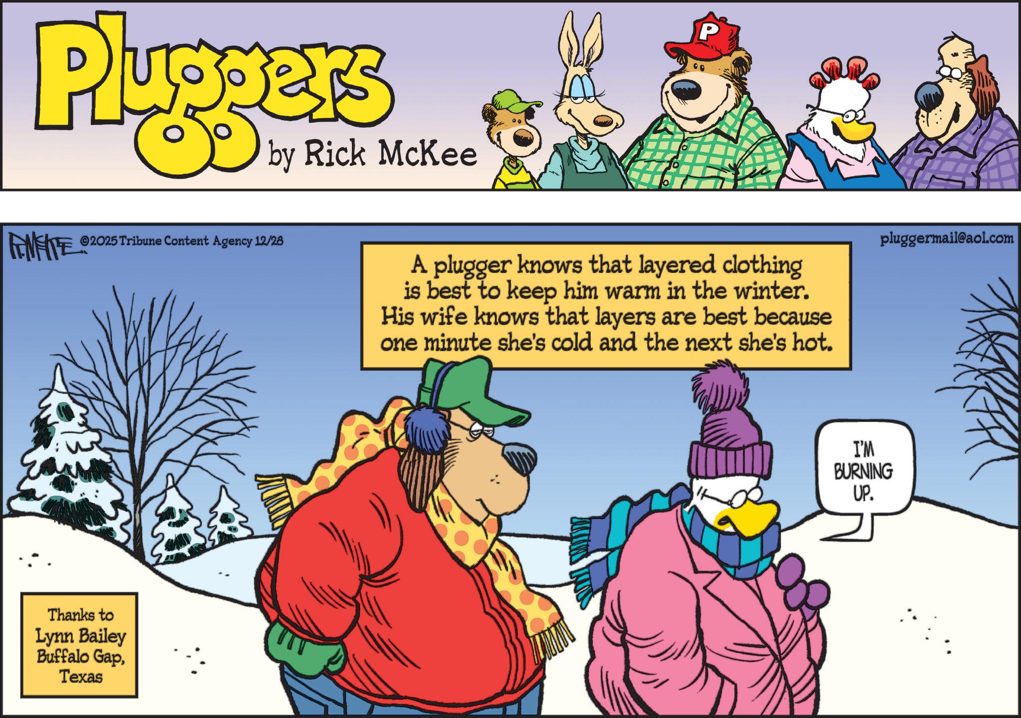 Humour OCR: Pluggers by Rick McKee FENFITES P ©2025 Tribune Content Agency 12/28 A plugger knows that layered clothing is best to keep him warm in the winter. His wife knows that layers are best because one minute she's cold and the next she's hot. Thanks to Lynn Bailey Buffalo GapTexas pluggermail@aol.com I'M BURNING UP. Pluggers by Rick McKee FENFITES P © 2025 Tribune Content Agency 12/28 A plugger knows that layered clothing is best to keep him warm in the winter . His wife knows that layers are best because one minute she's cold and the next she's hot . Thanks to Lynn Bailey Buffalo GapTexas pluggermail@aol.com I'M BURNING UP .