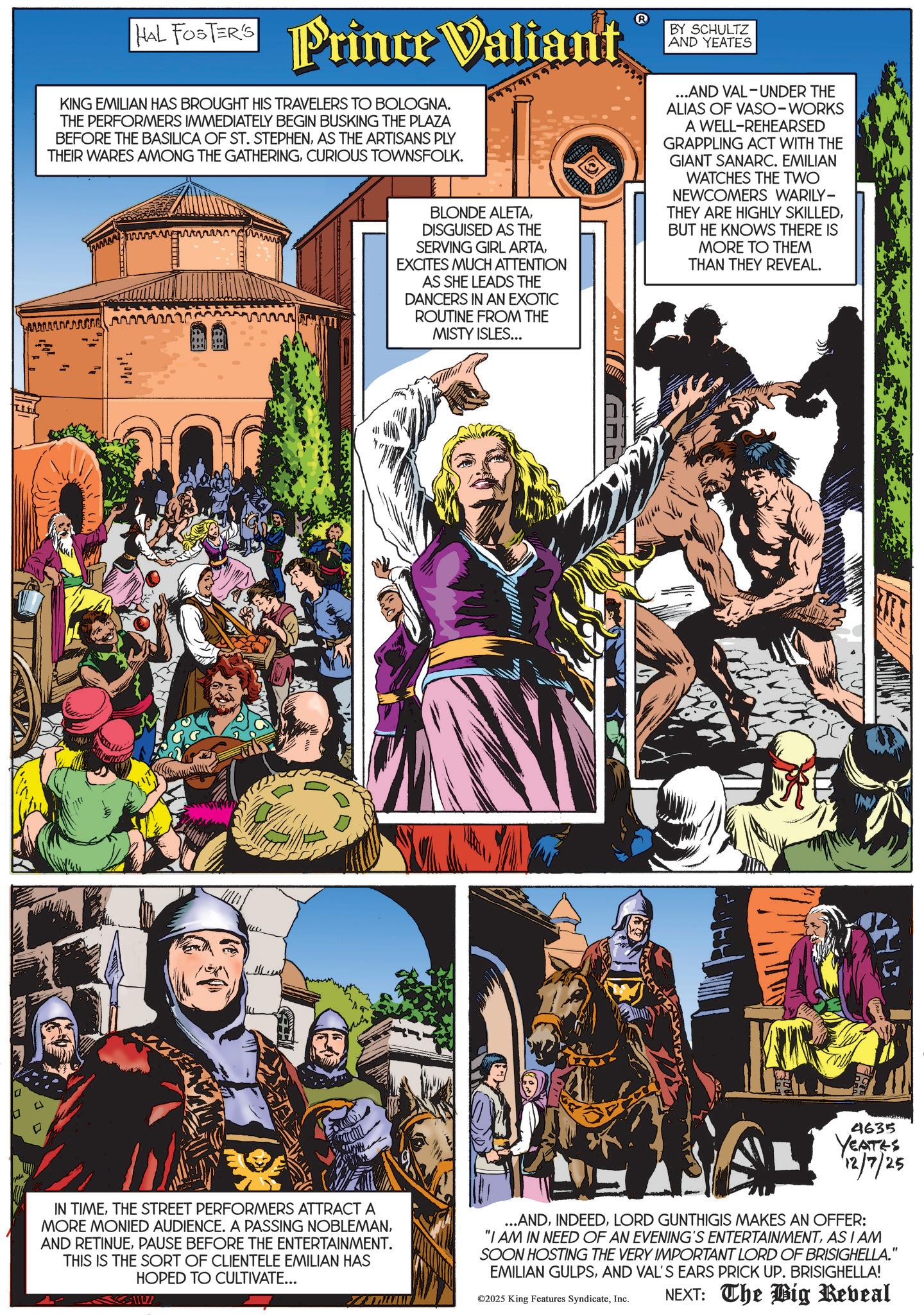 Comics OCR: HAL FOSTER'S Prince Valiant KING EMILIAN HAS BROUGHT HIS TRAVELERS TO BOLOGNA. THE PERFORMERS IMMEDIATELY BEGIN BUSKING THE PLAZA BEFORE THE BASILICA OF ST. STEPHENAS THE ARTISANS PLY THEIR WARES AMONG THE GATHERINGCURIOUS TOWNSFOLK. BY SCHULTZ AND YEATES ? BLONDE ALETADISGUISED AS THE SERVING GIRL ARTAEXCITES MUCH ATTENTION AS SHE LEADS THE DANCERS IN AN EXOTIC ROUTINE FROM THE MISTY ISLES... ...AND VAL-UNDER THE ALIAS OF VASO-WORKS A WELL-REHEARSED GRAPPLING ACT WITH THE GIANT SANARC. EMILIAN WATCHES THE TWO NEWCOMERS WARILY- THEY ARE HIGHLY SKILLEDBUT HE KNOWS THERE IS MORE TO THEM THAN THEY REVEAL. 71049 4635 YEATES 12/7/25 IN TIMETHE STREET PERFORMERS ATTRACT A MORE MONIED AUDIENCE. A PASSING NOBLEMANPAUSE BEFORE THE ENTERTAINMENT. THIS IS THE SORT OF CLIENTELE EMILIAN HAS HOPED TO CULTIVATE... ...ANDLORD GUNTHIGIS MAKES AN OFFER: "I AM IN NEED OF AN EVENING'S ENTERTAINMENTAS I AM SOON HOSTING THE VERY IMPORTANT LORD OF BRISIGHELLA." EMILIAN GULPSAND VAL'S EARS PRICK UP. BRISIGHELLA! ©2025 King Features SyndicateInc. NEXT: The Big Reveal HAL FOSTER'S Prince Valiant KING EMILIAN HAS BROUGHT HIS TRAVELERS TO BOLOGNA . THE PERFORMERS IMMEDIATELY BEGIN BUSKING THE PLAZA BEFORE THE BASILICA OF ST . STEPHENAS THE ARTISANS PLY THEIR WARES AMONG THE GATHERINGCURIOUS TOWNSFOLK . BY SCHULTZ AND YEATES ? BLONDE ALETADISGUISED AS THE SERVING GIRL ARTAEXCITES MUCH ATTENTION AS SHE LEADS THE DANCERS IN AN EXOTIC ROUTINE FROM THE MISTY ISLES ... ... AND VAL - UNDER THE ALIAS OF VASO - WORKS A WELL - REHEARSED GRAPPLING ACT WITH THE GIANT SANARC . EMILIAN WATCHES THE TWO NEWCOMERS WARILY- THEY ARE HIGHLY SKILLEDBUT HE KNOWS THERE IS MORE TO THEM THAN THEY REVEAL . 71049 4635 YEATES 12/7/25 IN TIMETHE STREET PERFORMERS ATTRACT A MORE MONIED AUDIENCE . A PASSING NOBLEMANAND RETINUEPAUSE BEFORE THE ENTERTAINMENT . THIS IS THE SORT OF CLIENTELE EMILIAN HAS HOPED TO CULTIVATE ... ... ANDLORD GUNTHIGIS MAKES AN OFFER : " I AM IN NEED OF AN EVENING'S ENTERTAINMENTAS I AM SOON HOSTING THE VERY IMPORTANT LORD OF BRISIGHELLA . " EMILIAN GULPSAND VAL'S EARS PRICK UP . BRISIGHELLA ! © 2025 King Features SyndicateInc. NEXT : The Big Reveal