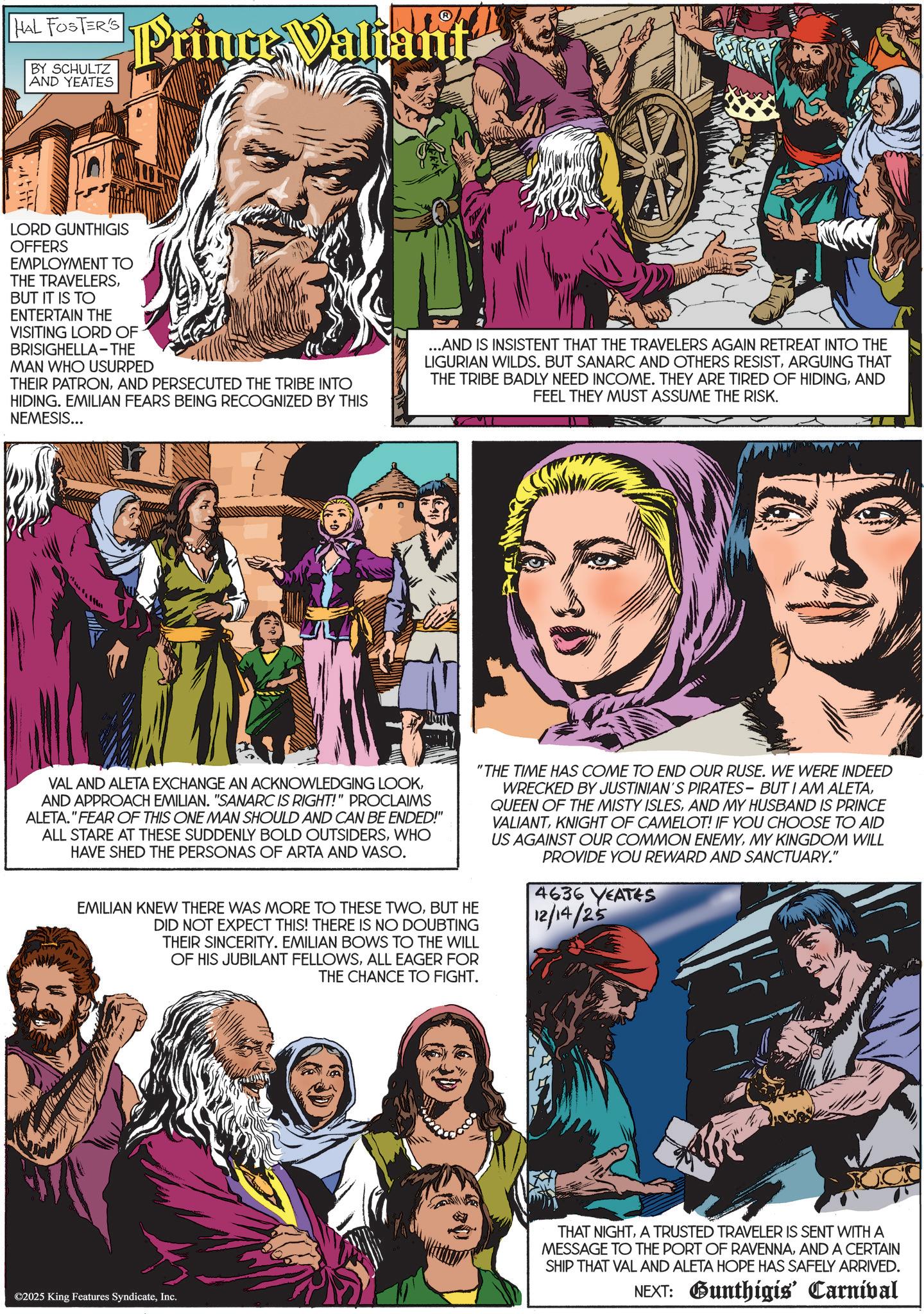 Comics OCR: HAL FOSTER'S BY SCHULTZ AND YEATES Prince Valiant LORD GUNTHIGIS OFFERS EMPLOYMENT TO THE TRAVELERSBUT IT IS TO ENTERTAIN THE VISITING LORD OF BRISIGHELLA-THE MAN WHO USURPED THEIR PATRONAND PERSECUTED THE TRIBE INTO HIDING. EMILIAN FEARS BEING RECOGNIZED BY THIS NEMESIS... ...AND IS INSISTENT THAT THE TRAVELERS AGAIN RETREAT INTO THE LIGURIAN WILDS. BUT SANARC AND OTHERS RESISTARGUING THAT THE TRIBE BADLY NEED INCOME. THEY ARE TIRED OF HIDINGAND FEEL THEY MUST ASSUME THE RISK. VAL AND ALETA EXCHANGE AN ACKNOWLEDGING LOOKAND APPROACH EMILIAN. "SANARC IS RIGHT!" PROCLAIMS ALETA."FEAR OF THIS ONE MAN SHOULD AND CAN BE ENDED!" ALL STARE AT THESE SUDDENLY BOLD OUTSIDERSWHO HAVE SHED THE PERSONAS OF ARTA AND VASO. EMILIAN KNEW THERE WAS MORE TO THESE TWOBUT HE DID NOT EXPECT THIS! THERE IS NO DOUBTING THEIR SINCERITY. EMILIAN BOWS TO THE WILL OF HIS JUBILANT FELLOWSALL EAGER FOR THE CHANCE TO FIGHT. "THE TIME HAS COME TO END OUR RUSE. WE WERE INDEED WRECKED BY JUSTINIAN'S PIRATES- BUT I AM ALETAAND MY HUSBAND IS PRINCE VALIANTKNIGHT OF CAMELOT! IF YOU CHOOSE TO AID US AGAINST OUR COMMON ENEMYMY KINGDOM WILL PROVIDE YOU REWARD AND SANCTUARY." 4636 YEATES 12/14/25 ©2025 King Features SyndicateInc. THAT NIGHTA TRUSTED TRAVELER IS SENT WITH A MESSAGE TO THE PORT OF RAVENNAAND A CERTAIN SHIP THAT VAL AND ALETA HOPE HAS SAFELY ARRIVED. NEXT: Gunthigis' Carnival HAL FOSTER'S BY SCHULTZ AND YEATES Prince Valiant LORD GUNTHIGIS OFFERS EMPLOYMENT TO THE TRAVELERSBUT IT IS TO ENTERTAIN THE VISITING LORD OF BRISIGHELLA - THE MAN WHO USURPED THEIR PATRONAND PERSECUTED THE TRIBE INTO HIDING . EMILIAN FEARS BEING RECOGNIZED BY THIS NEMESIS ... ... AND IS INSISTENT THAT THE TRAVELERS AGAIN RETREAT INTO THE LIGURIAN WILDS . BUT SANARC AND OTHERS RESISTARGUING THAT THE TRIBE BADLY NEED INCOME . THEY ARE TIRED OF HIDINGAND FEEL THEY MUST ASSUME THE RISK . VAL AND ALETA EXCHANGE AN ACKNOWLEDGING LOOKAND APPROACH EMILIAN . " SANARC IS RIGHT ! " PROCLAIMS ALETA . " FEAR OF THIS ONE MAN SHOULD AND CAN BE ENDED ! " ALL STARE AT THESE SUDDENLY BOLD OUTSIDERSWHO HAVE SHED THE PERSONAS OF ARTA AND VASO . EMILIAN KNEW THERE WAS MORE TO THESE TWOBUT HE DID NOT EXPECT THIS ! THERE IS NO DOUBTING THEIR SINCERITY . EMILIAN BOWS TO THE WILL OF HIS JUBILANT FELLOWSALL EAGER FOR THE CHANCE TO FIGHT . " THE TIME HAS COME TO END OUR RUSE . WE WERE INDEED WRECKED BY JUSTINIAN'S PIRATES- BUT I AM ALETAQUEEN OF THE MISTY ISLESAND MY HUSBAND IS PRINCE VALIANTKNIGHT OF CAMELOT ! IF YOU CHOOSE TO AID US AGAINST OUR COMMON ENEMYMY KINGDOM WILL PROVIDE YOU REWARD AND SANCTUARY . " 4636 YEATES 12/14/25 © 2025 King Features SyndicateInc. THAT NIGHTA TRUSTED TRAVELER IS SENT WITH A MESSAGE TO THE PORT OF RAVENNAAND A CERTAIN SHIP THAT VAL AND ALETA HOPE HAS SAFELY ARRIVED . NEXT : Gunthigis ' Carnival