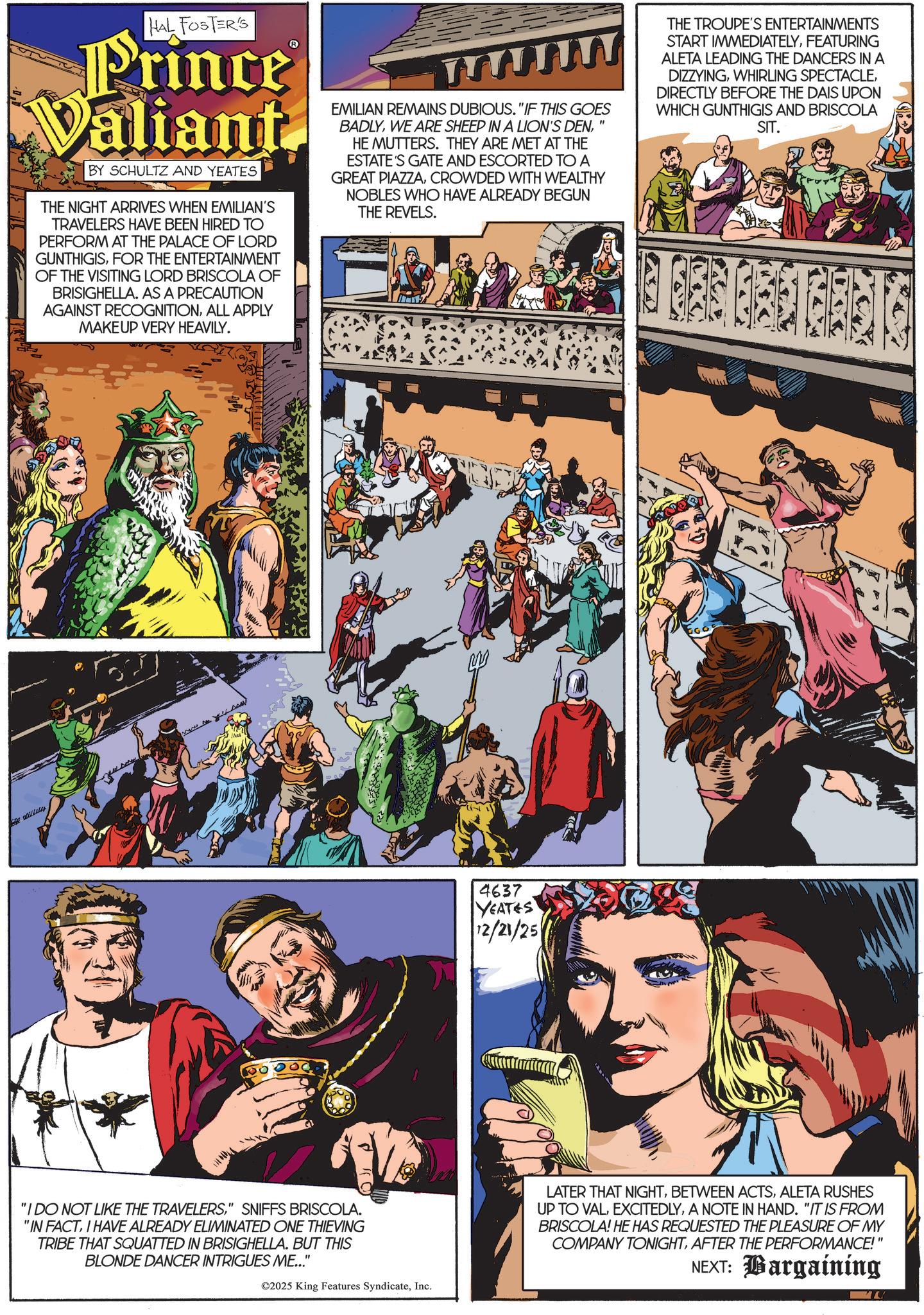 Animated cartoon OCR: HAL FOSTER'S Prince Valiant BY SCHULTZ AND YEATES THE NIGHT ARRIVES WHEN EMILIAN'S TRAVELERS HAVE BEEN HIRED TO PERFORM AT THE PALACE OF LORD GUNTHIGISFOR THE ENTERTAINMENT OF THE VISITING LORD BRISCOLA OF BRISIGHELLA. AS A PRECAUTION AGAINST RECOGNITIONALL APPLY MAKEUP VERY HEAVILY. EMILIAN REMAINS DUBIOUS. "IF THIS GOES BADLYHE MUTTERS. THEY ARE MET AT THE ESTATE'S GATE AND ESCORTED TO A GREAT PIAZZACROWDED WITH WEALTHY NOBLES WHO HAVE ALREADY BEGUN THE REVELS. THE TROUPE'S ENTERTAINMENTS START IMMEDIATELYFEATURING ALETA LEADING THE DANCERS IN A DIZZYINGDIRECTLY BEFORE THE DAIS UPON WHICH GUNTHIGIS AND BRISCOLA SIT. "I DO NOT LIKE THE TRAVELERS" SNIFFS BRISCOLA. "IN FACTI HAVE ALREADY ELIMINATED ONE THIEVING TRIBE THAT SQUATTED IN BRISIGHELLA. BUT THIS BLONDE DANCER INTRIGUES ME..." ©2025 King Features SyndicateInc. 4637 YEATES 12/21/25 LATER THAT NIGHTALETA RUSHES UP TO VALA NOTE IN HAND. "IT IS FROM BRISCOLA! HE HAS REQUESTED THE PLEASURE OF MY COMPANY TONIGHTAFTER THE PERFORMANCE!" NEXT: Bargaining HAL FOSTER'S Prince Valiant BY SCHULTZ AND YEATES THE NIGHT ARRIVES WHEN EMILIAN'S TRAVELERS HAVE BEEN HIRED TO PERFORM AT THE PALACE OF LORD GUNTHIGISFOR THE ENTERTAINMENT OF THE VISITING LORD BRISCOLA OF BRISIGHELLA . AS A PRECAUTION AGAINST RECOGNITIONALL APPLY MAKEUP VERY HEAVILY . EMILIAN REMAINS DUBIOUS . " IF THIS GOES BADLYWE ARE SHEEP IN A LION'S DENHE MUTTERS . THEY ARE MET AT THE ESTATE'S GATE AND ESCORTED TO A GREAT PIAZZACROWDED WITH WEALTHY NOBLES WHO HAVE ALREADY BEGUN THE REVELS . THE TROUPE'S ENTERTAINMENTS START IMMEDIATELYFEATURING ALETA LEADING THE DANCERS IN A DIZZYINGWHIRLING SPECTACLEDIRECTLY BEFORE THE DAIS UPON WHICH GUNTHIGIS AND BRISCOLA SIT . " I DO NOT LIKE THE TRAVELERS" SNIFFS BRISCOLA . " IN FACTI HAVE ALREADY ELIMINATED ONE THIEVING TRIBE THAT SQUATTED IN BRISIGHELLA . BUT THIS BLONDE DANCER INTRIGUES ME ... " © 2025 King Features SyndicateInc. 4637 YEATES 12/21/25 LATER THAT NIGHTBETWEEN ACTSALETA RUSHES UP TO VALA NOTE IN HAND . " IT IS FROM BRISCOLA ! HE HAS REQUESTED THE PLEASURE OF MY COMPANY TONIGHTAFTER THE PERFORMANCE ! " NEXT : Bargaining