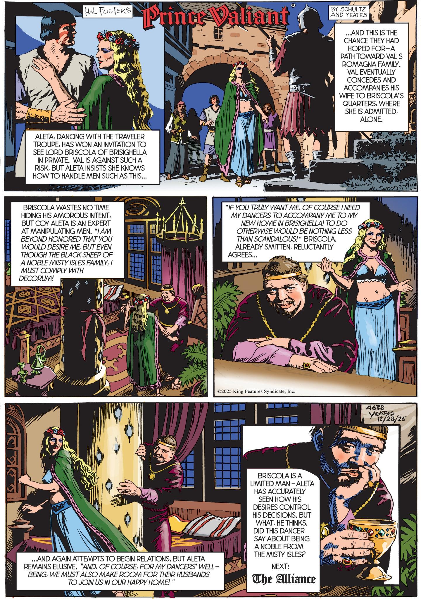 Hero OCR: HAL FOSTER'S Prince Valiant ALETADANCING WITH THE TRAVELER TROUPEHAS WON AN INVITATION TO SEE LORD BRISCOLA OF BRISIGHELLA IN PRIVATE. VAL IS AGAINST SUCH A RISKBUT ALETA INSISTS SHE KNOWS HOW TO HANDLE MEN SUCH AS THIS... BY SCHULTZ AND YEATES ...AND THIS IS THE CHANCE THEY HAD HOPED FOR-A PATH TOWARD VAL'S ROMAGNA FAMILY. VAL EVENTUALLY CONCEDES AND ACCOMPANIES HIS WIFE TO BRISCOLA'S QUARTERSWHERE SHE IS ADMITTEDALONE. BRISCOLA WASTES NO TIME HIDING HIS AMOROUS INTENTBUT COY ALETA IS AN EXPERT AT MANIPULATING MEN. "I AM BEYOND HONORED THAT YOU WOULD DESIRE MEBUT EVEN THOUGH THE BLACK SHEEP OF A NOBLE MISTY ISLES FAMILYI MUST COMPLY WITH DECORUM! "IF YOU TRULY WANT MEOF COURSE I NEED MY DANCERS TO ACCOMPANY ME TO MY NEW HOME IN BRISIGHELLA! TO DO OTHERWISE WOULD BE NOTHING LESS THAN SCANDALOUS!" BRISCOLARELUCTANTLY AGREES... e ©2025 King Features SyndicateInc. 4638 YEATES 12/28/25 ...AND AGAIN ATTEMPTS TO BEGIN RELATIONS. BUT ALETA REMAINS ELUSIVE. "ANDFOR MY DANCERS' WELL- BEINGWE MUST ALSO MAKE ROOM FOR THEIR HUSBANDS TO JOIN US IN OUR HAPPY HOME!" BRISCOLA IS A LIMITED MAN - ALETA HAS ACCURATELY SEEN HOW HIS DESIRES CONTROL HIS DECISIONS. BUT WHATDID THIS DANCER SAY ABOUT BEING A NOBLE FROM THE MISTY ISLES? NEXT: The Alliance HAL FOSTER'S Prince Valiant ALETADANCING WITH THE TRAVELER TROUPEHAS WON AN INVITATION TO SEE LORD BRISCOLA OF BRISIGHELLA IN PRIVATE . VAL IS AGAINST SUCH A RISKBUT ALETA INSISTS SHE KNOWS HOW TO HANDLE MEN SUCH AS THIS ... BY SCHULTZ AND YEATES ... AND THIS IS THE CHANCE THEY HAD HOPED FOR - A PATH TOWARD VAL'S ROMAGNA FAMILY . VAL EVENTUALLY CONCEDES AND ACCOMPANIES HIS WIFE TO BRISCOLA'S QUARTERSWHERE SHE IS ADMITTEDALONE . BRISCOLA WASTES NO TIME HIDING HIS AMOROUS INTENTBUT COY ALETA IS AN EXPERT AT MANIPULATING MEN . " I AM BEYOND HONORED THAT YOU WOULD DESIRE MEBUT EVEN THOUGH THE BLACK SHEEP OF A NOBLE MISTY ISLES FAMILYI MUST COMPLY WITH DECORUM ! " IF YOU TRULY WANT MEOF COURSE I NEED MY DANCERS TO ACCOMPANY ME TO MY NEW HOME IN BRISIGHELLA ! TO DO OTHERWISE WOULD BE NOTHING LESS THAN SCANDALOUS ! " BRISCOLAALREADY SMITTENRELUCTANTLY AGREES ... e © 2025 King Features SyndicateInc. 4638 YEATES 12/28/25 ... AND AGAIN ATTEMPTS TO BEGIN RELATIONS . BUT ALETA REMAINS ELUSIVE . " ANDOF COURSEFOR MY DANCERS ' WELL- BEINGWE MUST ALSO MAKE ROOM FOR THEIR HUSBANDS TO JOIN US IN OUR HAPPY HOME ! " BRISCOLA IS A LIMITED MAN - ALETA HAS ACCURATELY SEEN HOW HIS DESIRES CONTROL HIS DECISIONS . BUT WHATHE THINKSDID THIS DANCER SAY ABOUT BEING A NOBLE FROM THE MISTY ISLES ? NEXT : The Alliance