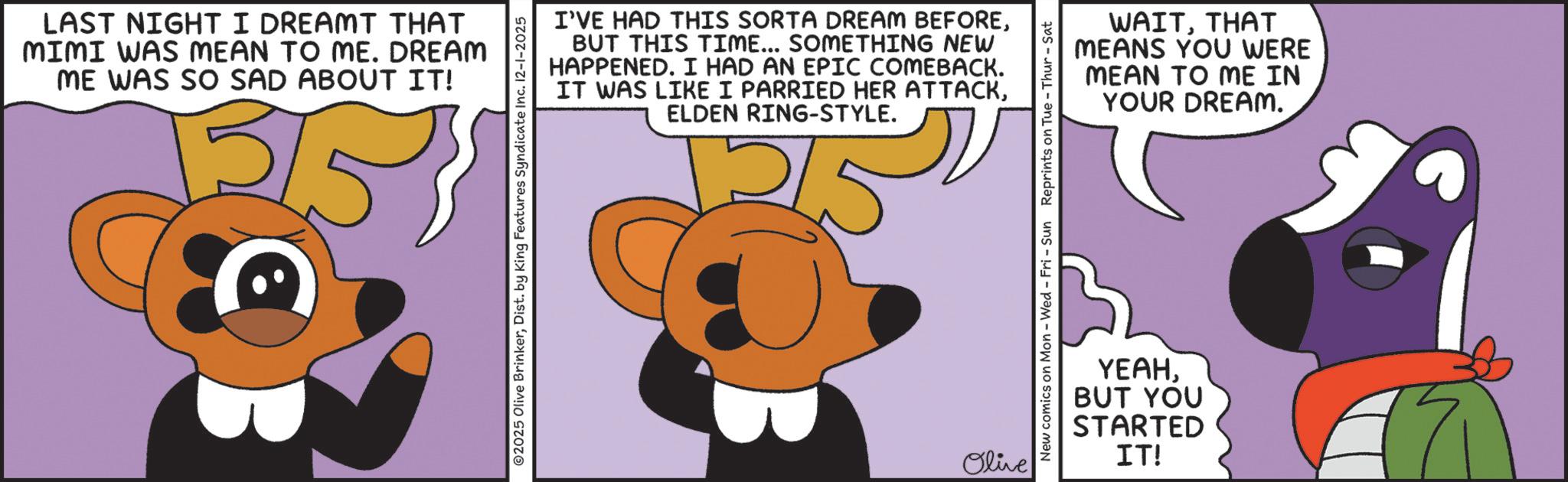 Clip art OCR: LAST NIGHT I DREAMT THAT MIMI WAS MEAN TO ME. DREAM ME WAS SO SAD ABOUT IT! 253 I'VE HAD THIS SORTA DREAM BEFOREBUT THIS TIME... SOMETHING NEW HAPPENED. I HAD AN EPIC COMEBACK. IT WAS LIKE I PARRIED HER ATTACKELDEN RING-STYLE. 2025 Olive BrinkerDist. by King Features Syndicate Inc. 12-1-2025 Olive WAITTHAT YOU WERE MEANS MEAN TO ME IN YOUR DREAM. New comics on Mon - Wed - Fri - Sun Reprints on Tue-Thur - Sat YEAHBUT YOU STARTED IT! LAST NIGHT I DREAMT THAT MIMI WAS MEAN TO ME . DREAM ME WAS SO SAD ABOUT IT ! 253 I'VE HAD THIS SORTA DREAM BEFOREBUT THIS TIME ... SOMETHING NEW HAPPENED . I HAD AN EPIC COMEBACK . IT WAS LIKE I PARRIED HER ATTACKELDEN RING - STYLE . 2025 Olive BrinkerDist . by King Features Syndicate Inc. 12-1-2025 Olive WAITTHAT YOU WERE MEANS MEAN TO ME IN YOUR DREAM . New comics on Mon - Wed - Fri - Sun Reprints on Tue - Thur - Sat YEAHBUT YOU STARTED IT !