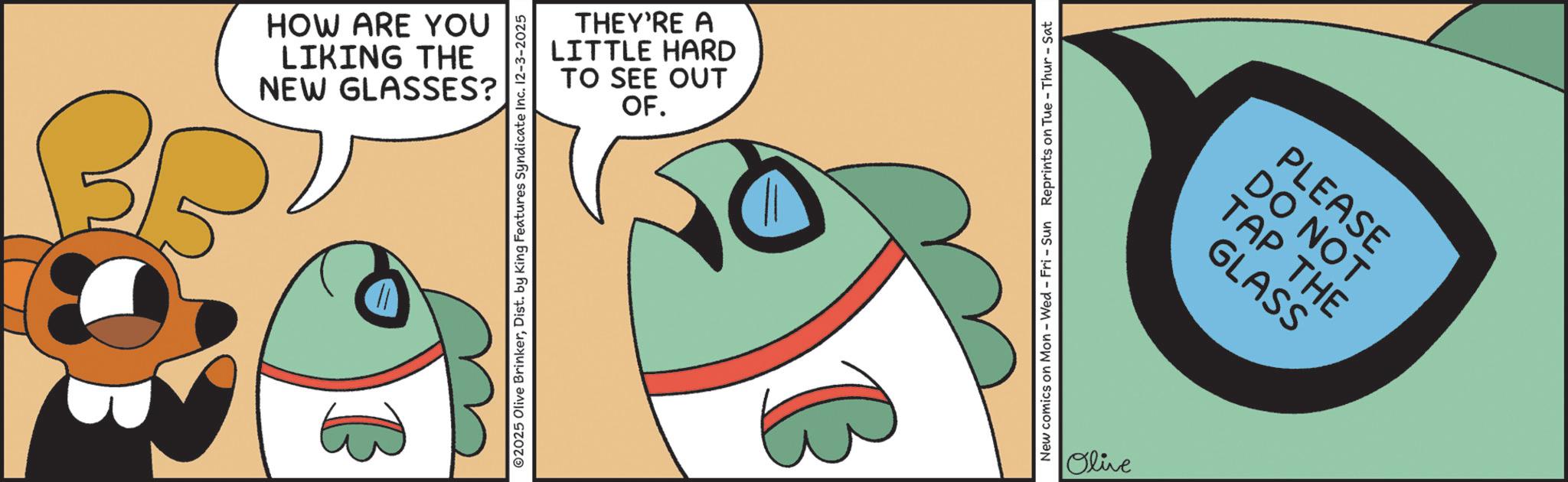 Graphic design OCR: ? NEW GLASSES? LIKING THE HOW ARE YOU TO SEE OUT LITTLE HARD THEY'RE A OF. 2025 Olive BrinkerDist. by King Features Syndicate Inc. 12-3-2025 New comics on Mon - Wed - Fri - Sun Reprints on Tue-Thur - Sat Olive GLASS TAP THE DO NOT PLEASE ? NEW GLASSES ? LIKING THE HOW ARE YOU TO SEE OUT LITTLE HARD THEY'RE A OF . 2025 Olive BrinkerDist . by King Features Syndicate Inc. 12-3-2025 New comics on Mon - Wed - Fri - Sun Reprints on Tue - Thur - Sat Olive GLASS TAP THE DO NOT PLEASE