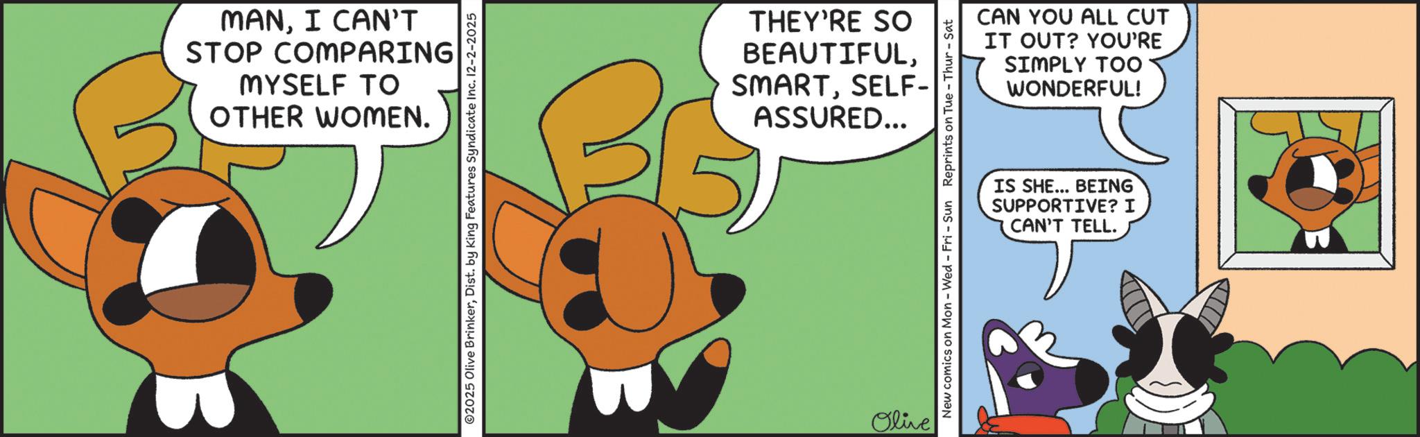 Paw OCR: MANI CAN'T STOP COMPARING MYSELF TO OTHER WOMEN. ©2025 Olive BrinkerDist. by King Features Syndicate Inc. 12-2-2025 THEY'RE SO BEAUTIFULSELF- ASSURED... Olive New comics on Mon - Wed - Fri - Sun Reprints on Tue-Thur - Sat CAN YOU ALL CUT IT OUT? YOU'RE SIMPLY TOO WONDERFUL! IS SHE... BEING SUPPORTIVE? I CAN'T TELL. MANI CAN'T STOP COMPARING MYSELF TO OTHER WOMEN . © 2025 Olive BrinkerDist . by King Features Syndicate Inc. 12-2-2025 THEY'RE SO BEAUTIFULSELF- ASSURED ... Olive New comics on Mon - Wed - Fri - Sun Reprints on Tue - Thur - Sat CAN YOU ALL CUT IT OUT ? YOU'RE SIMPLY TOO WONDERFUL ! IS SHE ... BEING SUPPORTIVE ? I CAN'T TELL .